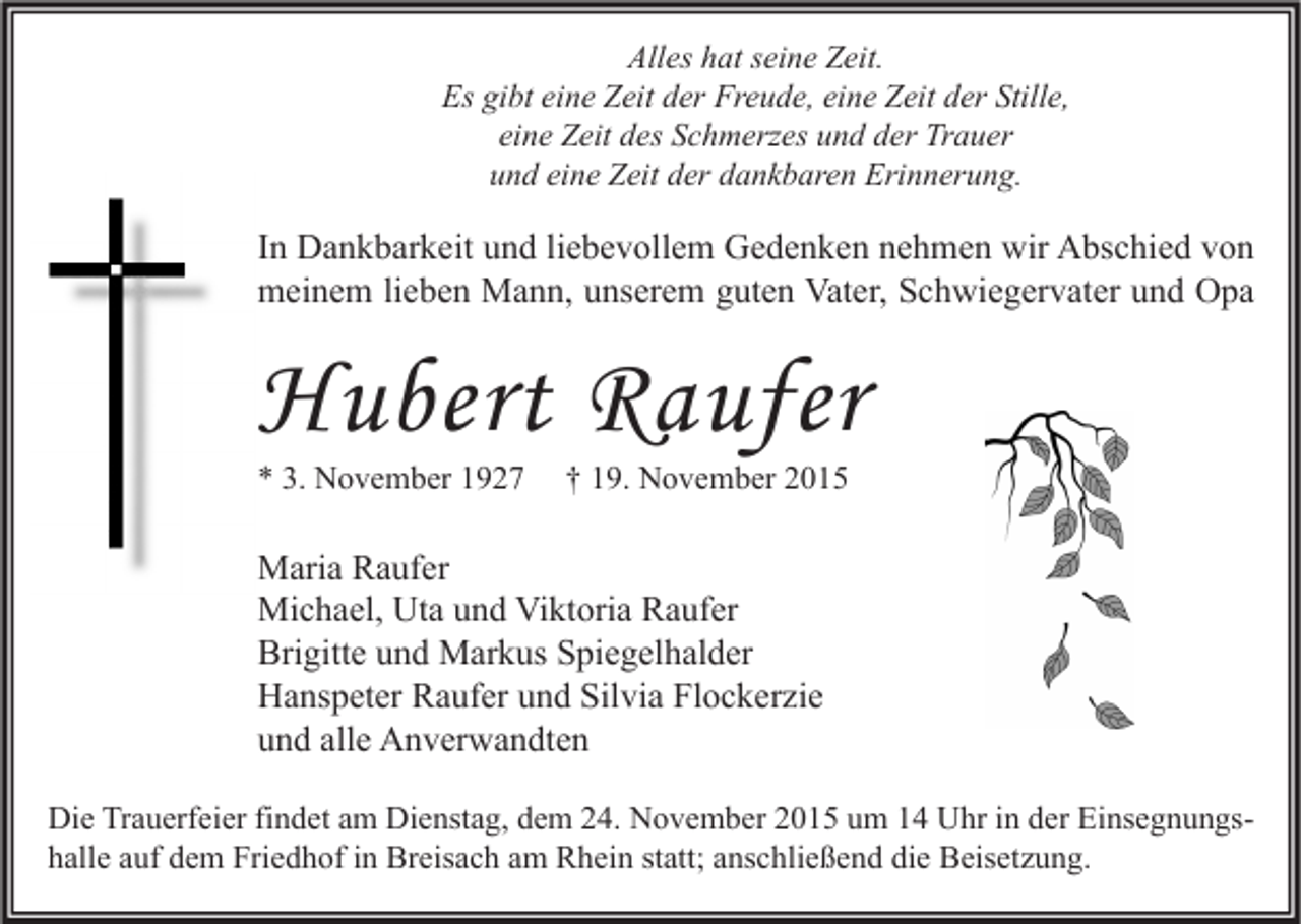 <p>Alles hat seine Zeit.<br />Es gibt eine Zeit der Freude, eine Zeit der Stille,<br />eine Zeit des Schmerzes und der Trauer<br />und eine Zeit der dankbaren Erinnerung.</p><p>In Dankbarkeit und liebevollem Gedenken nehmen wir Abschied von<br />meinem lieben Mann, unserem guten Vater, Schwiegervater und Opa</p><p>Hubert Raufer<br />* 3. November 1927</p><p>† 19. November 2015</p><p>Maria Raufer<br />Michael, Uta und Viktoria Raufer<br />Brigitte und Markus Spiegelhalder<br />Hanspeter Raufer und Silvia Flockerzie<br />und alle Anverwandten<br />Die Trauerfeier findet am Dienstag, dem 24. November 2015 um 14 Uhr in der Einsegnungshalle auf dem Friedhof in Breisach am Rhein statt; anschließend die Beisetzung.</p>