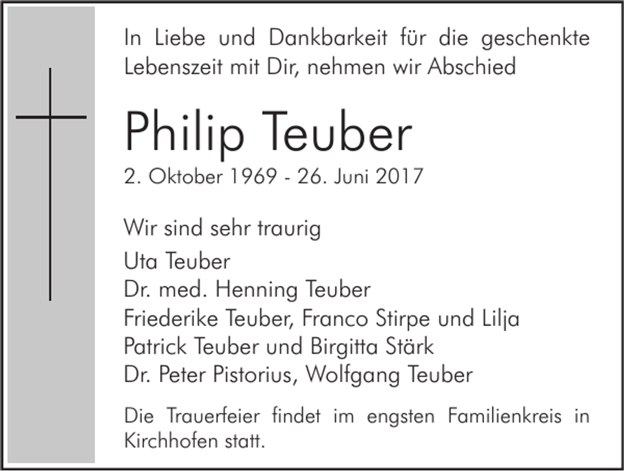 <p>I n Liebe<br />In<br />Li e b e und<br />u n d Dankbarkeit<br />D a n k b ar k eit ffür<br />ür die<br />di e geschenkte<br />g es c h e n kt e<br />LLebenszeit<br />e b e nsz eit mit<br />mit Dir,<br />Dir, nehmen<br />n e h m e n wir<br />wir Abschied<br />A bs c hi e d</p><p>PPhilip<br />hili p Te<br />Teuber<br />u b er</p><p>2. Oktober<br />2.<br />O kt o b er 1196 6 9 -- 226.<br />6. JJuni<br />u ni 22</p><p>Wir sisind<br />Wir<br />n d s esehr<br />hr tr traurig<br />a uri g<br />Uta<br />Ut<br />a TeTeuber<br />u b er<br />Dr. med.<br />Dr.<br />m e d. HHenning<br />e n ni n g TeTeuber<br />u b er<br />Friederike<br />Fri<br />e d eri k e Te<br />Teuber,<br />u b er, Fr<br />Franco<br />a n c o Stir<br />Stirpe<br />p e und<br />u n d Lilj<br />Lilja<br />a<br />PPatrick<br />atri c k Te<br />Teuber<br />u b er und<br />u n d Birgitta<br />Bir gitt a St<br />Stärk<br />är k<br />Dr. PPeter<br />Dr.<br />et er Pist<br />Pistorius,<br />ori us, Wolfgang<br />W olf g a n g TeTeuber<br />u b er<br />Di e TrTrauerfeier<br />Die<br />a u erf ei er fifindet<br />n d et i im<br />m eengsten<br />n gst e n FFamilienkreis<br />a mili e n kr eis i in<br />n<br />Kirchhofen<br />Kir<br />c h h of e n ststatt.<br />att.</p>