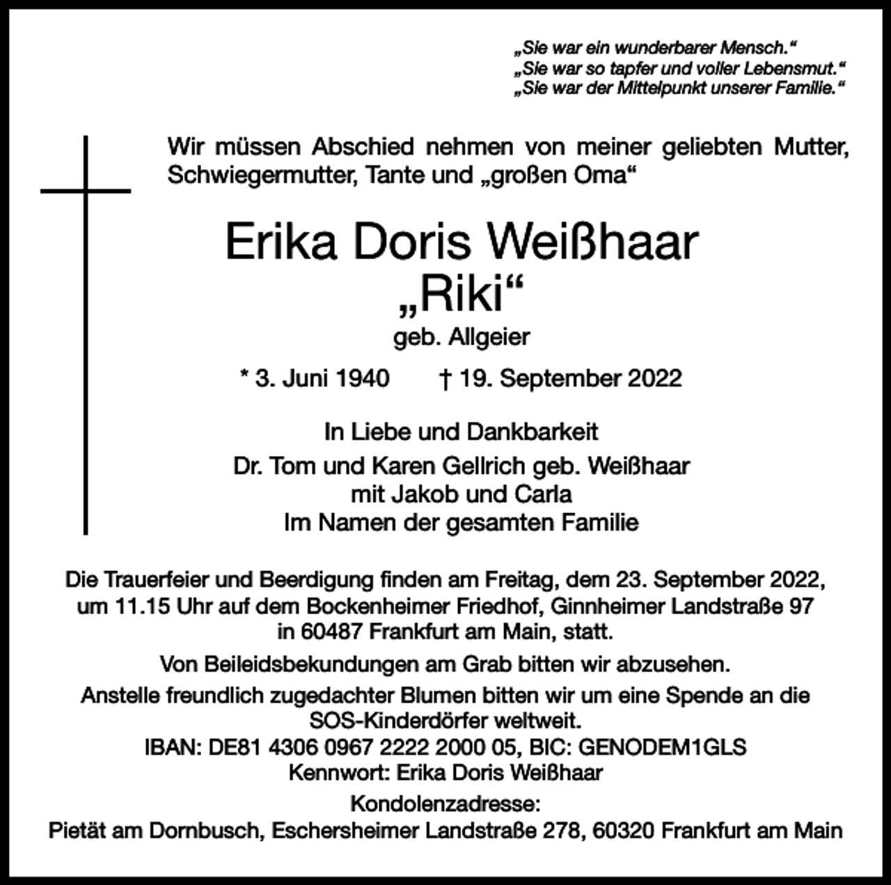 <p>„Sie war ein wunderbarer Mensch.“<br />„Sie war so tapfer und voller Lebensmut.“<br />„Sie war der Mittelpunkt unserer Familie.“</p><p>Wir müssen Abschied nehmen von meiner geliebten Mutter,<br />Schwiegermutter, Tante und „großen Oma“</p><p>Erika Doris Weißhaar<br />„Riki“<br />geb. Allgeier<br />* 3. Juni 1940 † 19. September 2022<br />In Liebe und Dankbarkeit<br />Dr. Tom und Karen Gellrich geb. Weißhaar<br />mit Jakob und Carla<br />Im Namen der gesamten Familie<br />Die Trauerfeier und Beerdigung finden am Freitag, dem 23. September 2022,<br />um 11.15 Uhr auf dem Bockenheimer Friedhof, Ginnheimer Landstraße 97<br />in 60487 Frankfurt am Main, statt.<br />Von Beileidsbekundungen am Grab bitten wir abzusehen.<br />Anstelle freundlich zugedachter Blumen bitten wir um eine Spende an die<br />SOS-Kinderdörfer weltweit.<br />IBAN: DE81 4306 0967 222005, BIC: GENODEM1GLS<br />Kennwort: Erika Doris Weißhaar<br />Kondolenzadresse:<br />Pietät am Dornbusch, Eschersheimer Landstraße 278, 60320 Frankfurt am Main</p>
