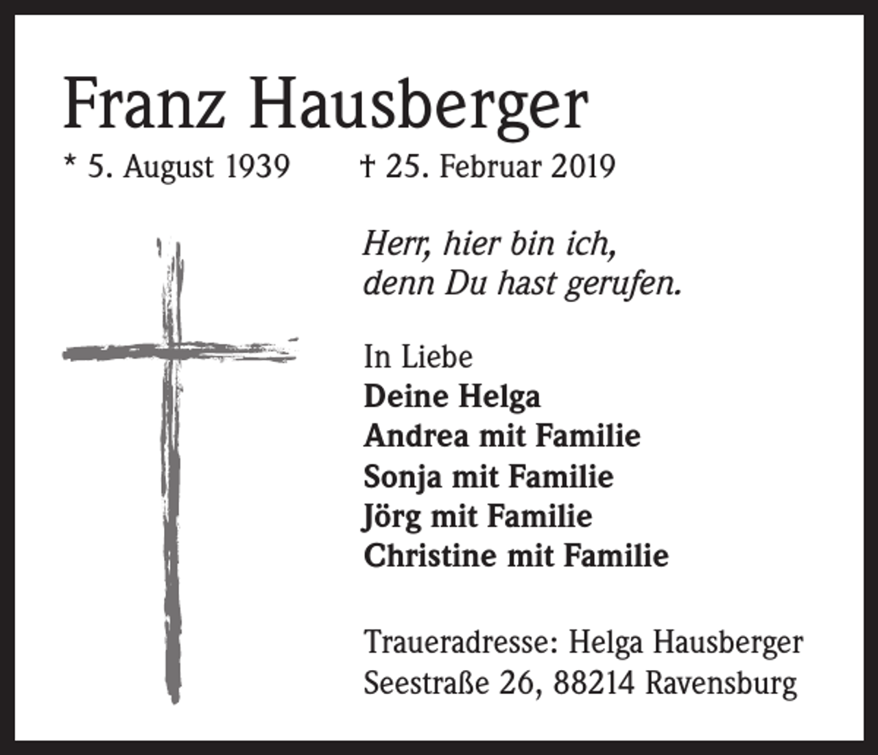 <p>Franz Hausberger</p><p>* 5. August 1939 † 25. Februar 2019<br />Herr, hier bin ich,<br />denn Du hast gerufen.<br />In Liebe<br />Deine Helga<br />Andrea mit Familie<br />Sonja mit Familie<br />Jörg mit Familie<br />Christine mit Familie<br />Traueradresse: Helga Hausberger<br />Seestraße 26, 88214 Ravensburg</p>