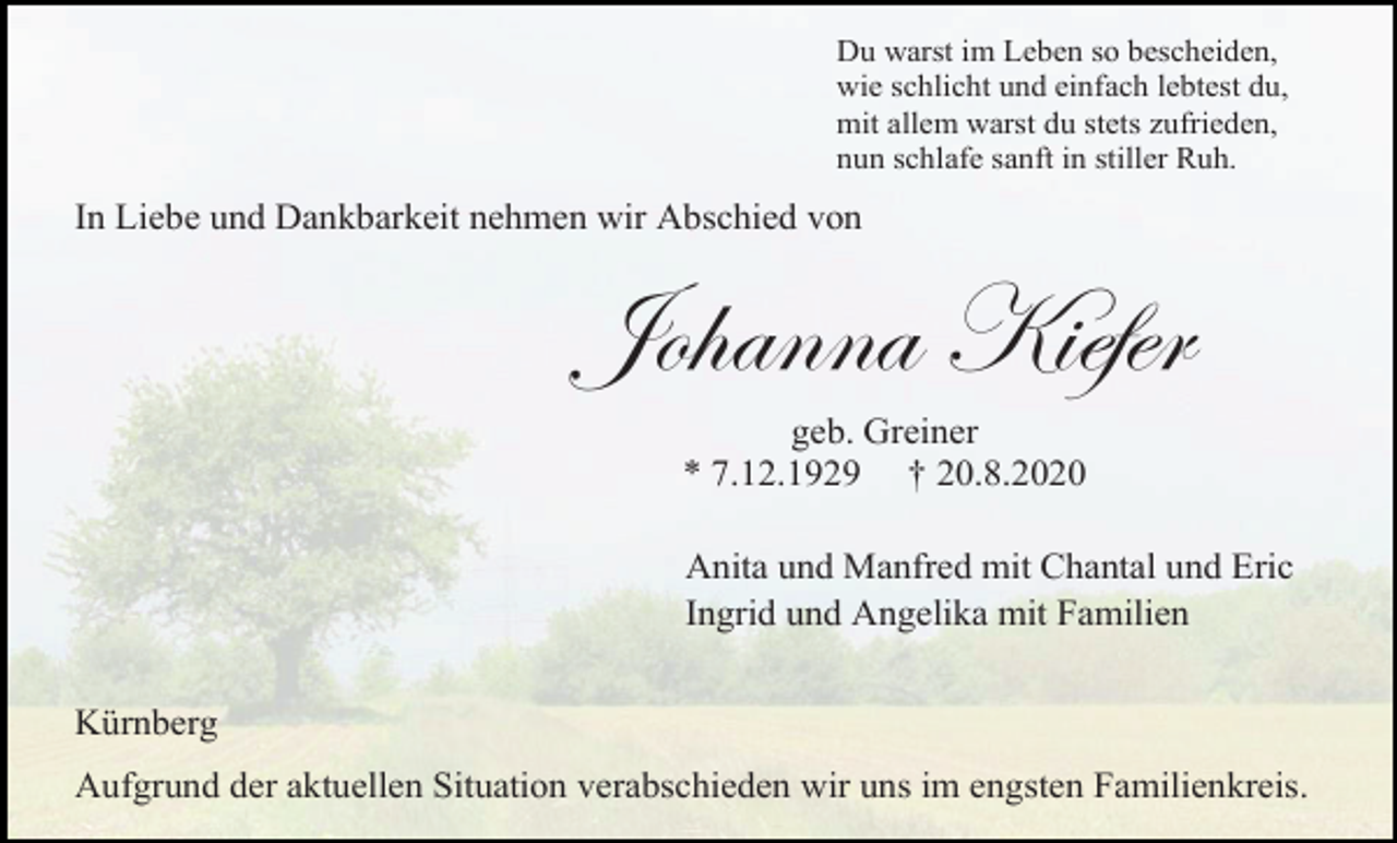 <p>Du warst im Leben so bescheiden,<br />wie schlicht und einfach lebtest du,<br />mit allem warst du stets zufrieden,<br />nun schlafe sanft in stiller Ruh.</p><p>In Liebe und Dankbarkeit nehmen wir Abschied von</p><p>Johanna Kiefer<br />geb. Greiner<br />* 7.12.1929 † 20.8.2020<br />Anita und Manfred mit Chantal und Eric<br />Ingrid und Angelika mit Familien<br />Kürnberg<br />Aufgrund der aktuellen Situation verabschieden wir uns im engsten Familienkreis.</p>