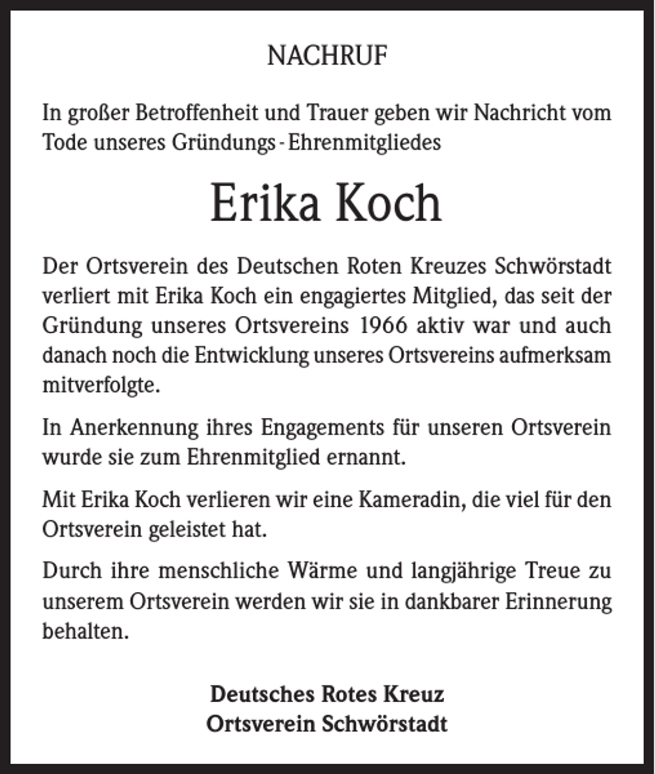 <p>NACHRUF<br />In großer Betroffenheit und Trauer geben wir Nachricht vom<br />Tode unseres Gründungs - Ehrenmitgliedes</p><p>Erika Koch<br />Der Ortsverein des Deutschen Roten Kreuzes Schwörstadt<br />verliert mit Erika Koch ein engagiertes Mitglied, das seit der<br />Gründung unseres Ortsvereins 1966 aktiv war und auch<br />danach noch die Entwicklung unseres Ortsvereins aufmerksam<br />mitverfolgte.<br />In Anerkennung ihres Engagements für unseren Ortsverein<br />wurde sie zum Ehrenmitglied ernannt.<br />Mit Erika Koch verlieren wir eine Kameradin, die viel für den<br />Ortsverein geleistet hat.<br />Durch ihre menschliche Wärme und langjährige Treue zu<br />unserem Ortsverein werden wir sie in dankbarer Erinnerung<br />behalten.<br />Deutsches Rotes Kreuz<br />Ortsverein Schwörstadt</p>