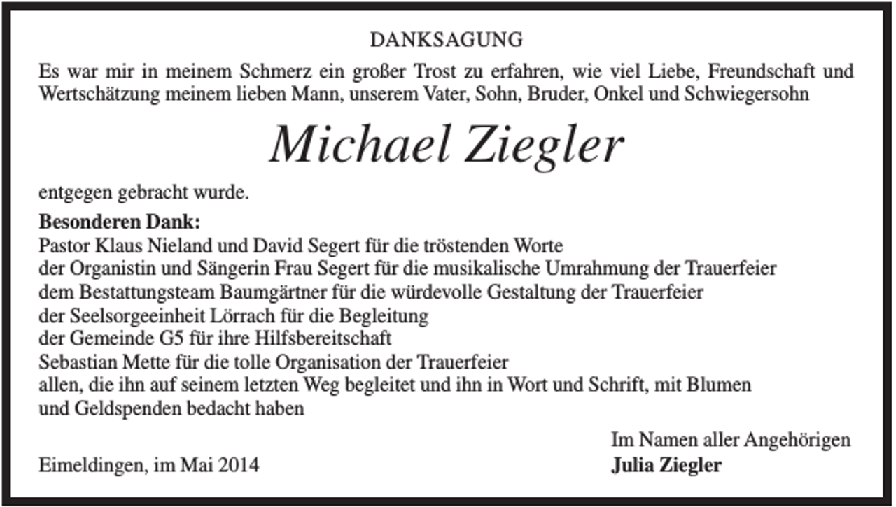 <p>DANKSAGUNG<br />Es war mir in meinem Schmerz ein großer Trost zu erfahren, wie viel Liebe, Freundschaft und<br />Wertschätzung meinem lieben Mann, unserem Vater, Sohn, Bruder, Onkel und Schwiegersohn</p><p>Michael Ziegler<br />entgegen gebracht wurde.<br />Besonderen Dank:<br />Pastor Klaus Nieland und David Segert für die tröstenden Worte<br />der Organistin und Sängerin Frau Segert für die musikalische Umrahmung der Trauerfeier<br />dem Bestattungsteam Baumgärtner für die würdevolle Gestaltung der Trauerfeier<br />der Seelsorgeeinheit Lörrach für die Begleitung<br />der Gemeinde G5 für ihre Hilfsbereitschaft<br />Sebastian Mette für die tolle Organisation der Trauerfeier<br />allen, die ihn auf seinem letzten Weg begleitet und ihn in Wort und Schrift, mit Blumen<br />und Geldspenden bedacht haben<br />Im Namen aller Angehörigen<br />Julia Ziegler<br />Eimeldingen, im Mai 2014</p>