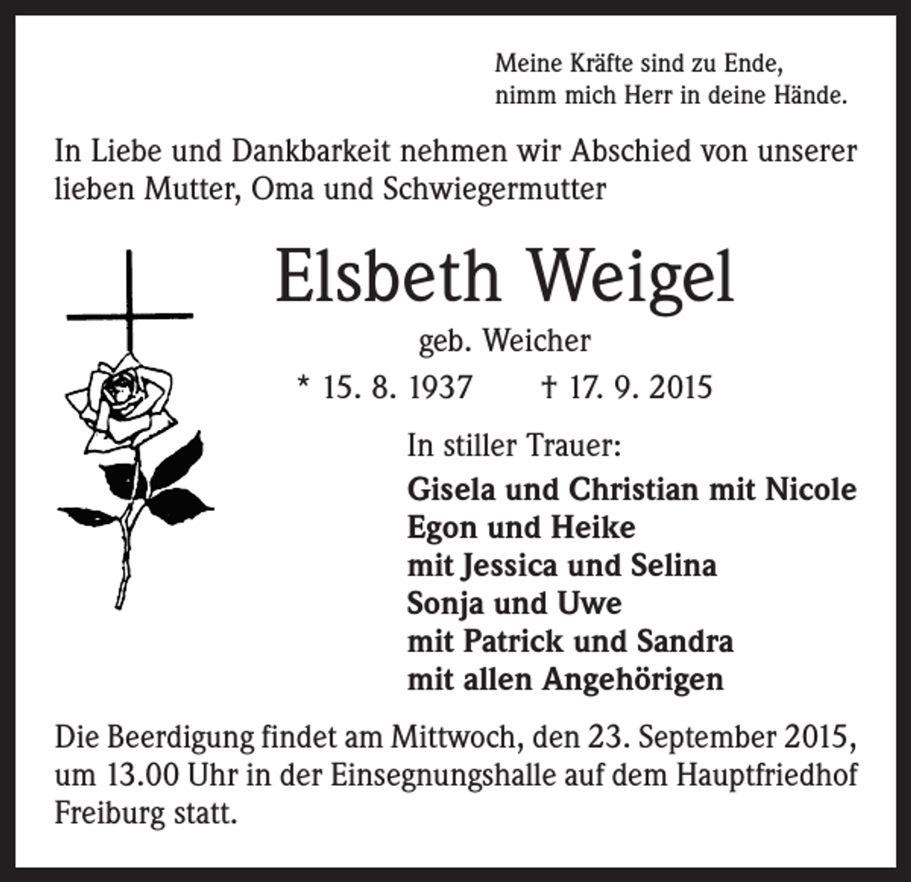 <p>Meine Kräfte sind zu Ende,<br />nimm mich Herr in deine Hände.</p><p>In Liebe und Dankbarkeit nehmen wir Abschied von unserer<br />lieben Mutter, Oma und Schwiegermutter</p><p>Elsbeth Weigel<br />geb. Weicher<br />* 15. 8. 1937 † 17. 9. 2015</p><p>In stiller Trauer:<br />Gisela und Christian mit Nicole<br />Egon und Heike<br />mit Jessica und Selina<br />Sonja und Uwe<br />mit Patrick und Sandra<br />mit allen Angehörigen<br />Die Beerdigung findet am Mittwoch, den 23. September 2015,<br />um 13.00 Uhr in der Einsegnungshalle auf dem Hauptfriedhof<br />Freiburg statt.</p>