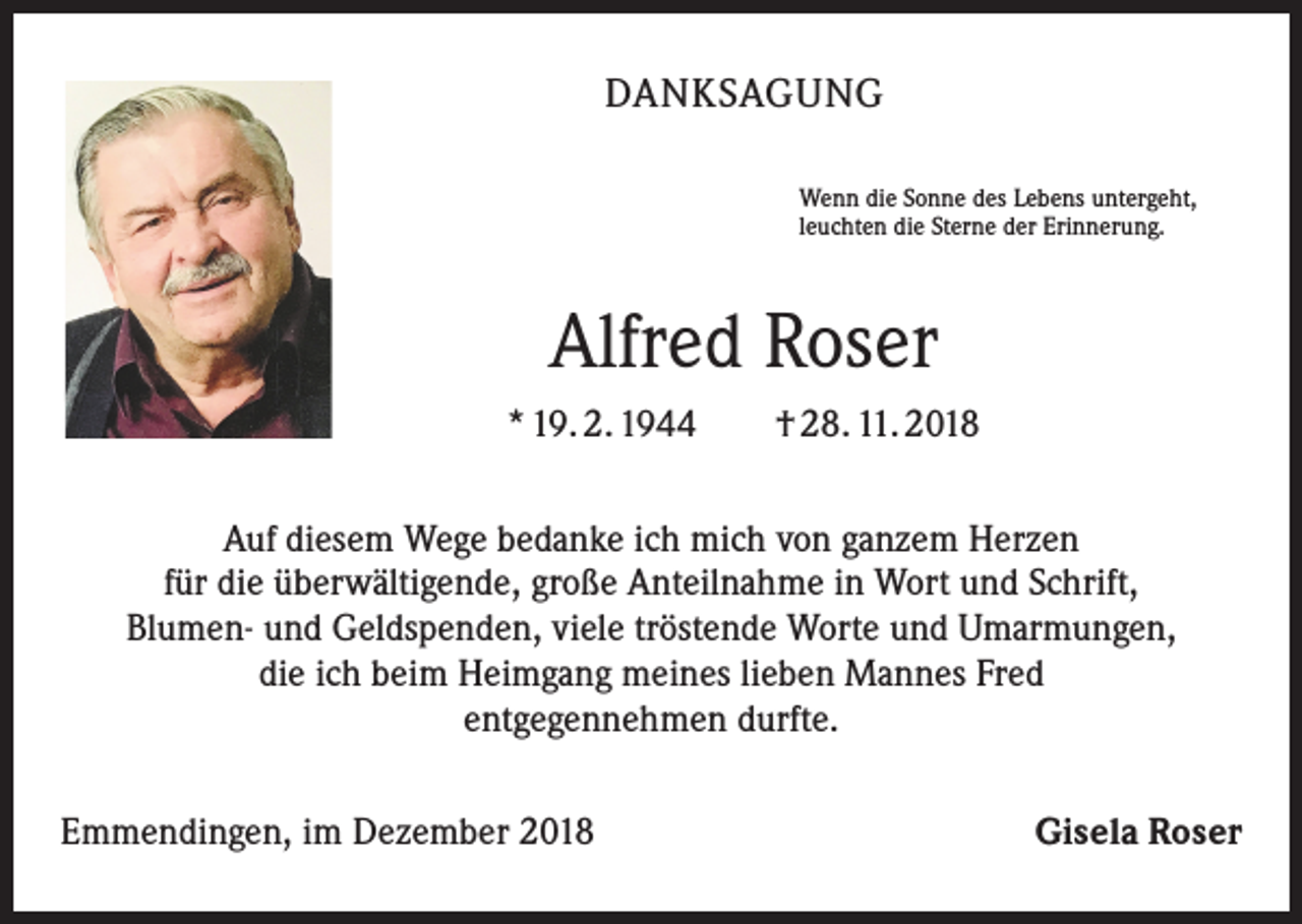 <p>DANKSAGUNG<br />Wenn die Sonne des Lebens untergeht,<br />leuchten die Sterne der Erinnerung.</p><p>Alfred Roser<br />* 19. 2. 1944 † 28. 11. 2018<br />Auf diesem Wege bedanke ich mich von ganzem Herzen<br />für die überwältigende, große Anteilnahme in Wort und Schrift,<br />Blumen- und Geldspenden, viele tröstende Worte und Umarmungen,<br />die ich beim Heimgang meines lieben Mannes Fred<br />entgegennehmen durfte.<br />Emmendingen, im Dezember 2018</p><p>Gisela Roser</p>