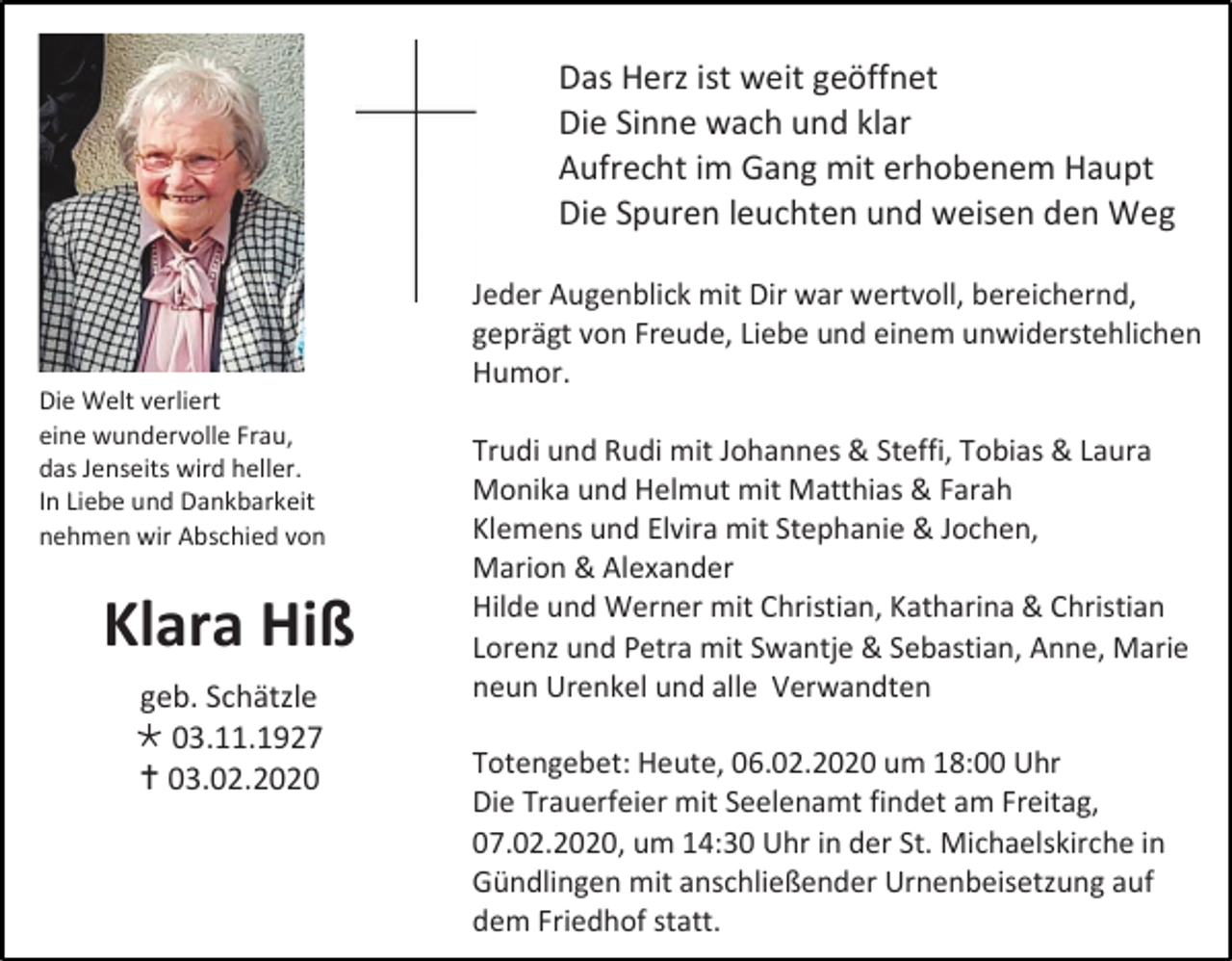<p>Das Herz ist weit geöffnet<br />Die Sinne wach und klar<br />Aufrecht im Gang mit erhobenem Haupt<br />Die Spuren leuchten und weisen den Weg<br />Jeder Augenblick mit Dir war wertvoll, bereichernd,<br />geprägt von Freude, Liebe und einem unwiderstehlichen<br />Humor.<br />Die Welt verliert<br />eine wundervolle Frau,<br />das Jenseits wird heller.<br />In Liebe und Dankbarkeit<br />nehmen wir Abschied von</p><p>Klara Hiß<br />geb. Schätzle<br /> 03.11.1927<br /> 03.02.2020</p><p>Trudi und Rudi mit Johannes &amp; Steffi, Tobias &amp; Laura<br />Monika und Helmut mit Matthias &amp; Farah<br />Klemens und Elvira mit Stephanie &amp; Jochen,<br />Marion &amp; Alexander<br />Hilde und Werner mit Christian, Katharina &amp; Christian<br />Lorenz und Petra mit Swantje &amp; Sebastian, Anne, Marie<br />neun Urenkel und alle Verwandten<br />Totengebet: Heute, 06.02.2020 um 18:00 Uhr<br />Die Trauerfeier mit Seelenamt findet am Freitag,<br />07.02.2020, um 14:30 Uhr in der St. Michaelskirche in<br />Gündlingen mit anschließender Urnenbeisetzung auf<br />dem Friedhof statt.</p>