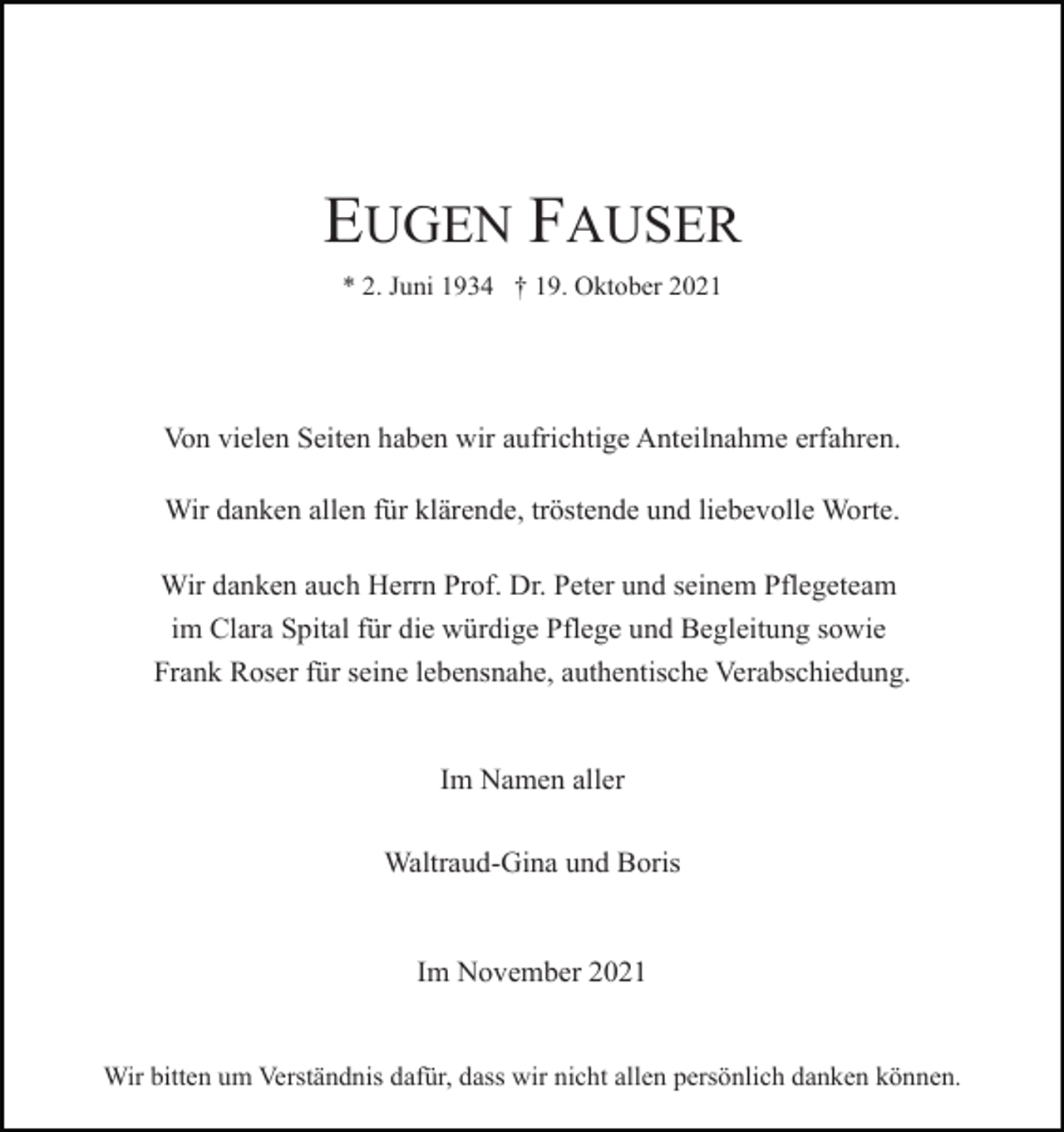 <p>EUGEN FAUSER<br />* 2. Juni 1934 † 19. Oktober 2021</p><p>Von vielen Seiten haben wir aufrichtige Anteilnahme erfahren.<br />Wir danken allen für klärende, tröstende und liebevolle Worte.<br />Wir danken auch Herrn Prof. Dr. Peter und seinem Pflegeteam<br />im Clara Spital für die würdige Pflege und Begleitung sowie<br />Frank Roser für seine lebensnahe, authentische Verabschiedung.</p><p>Im Namen aller<br />Waltraud-Gina und Boris</p><p>Im November 2021</p><p>Wir bitten um Verständnis dafür, dass wir nicht allen persönlich danken können.</p>