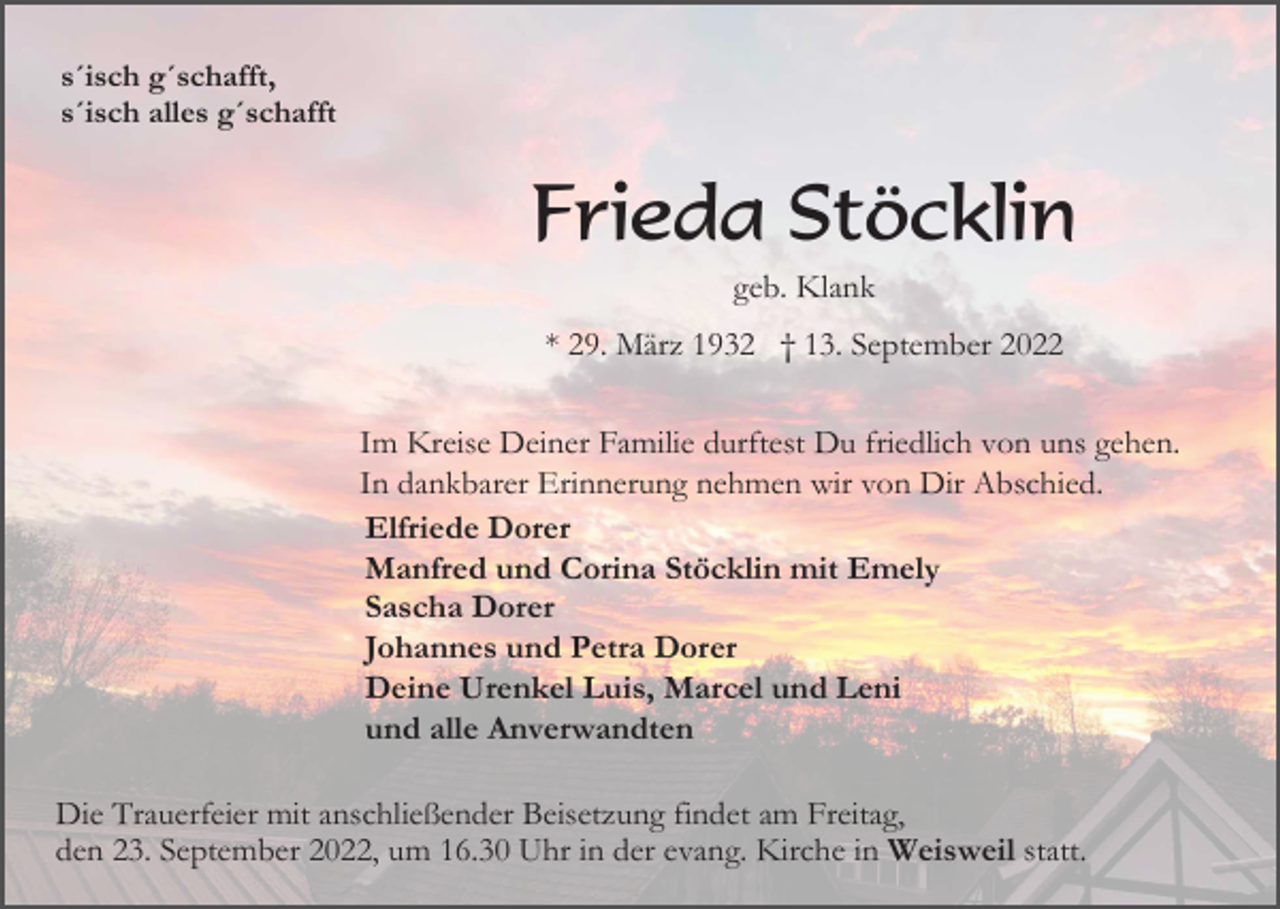 <p>s´isch g´schafft,<br />s´isch alles g´schafft</p><p>Frieda Stöcklin<br />geb. Klank<br />* 29. März 1932 † 13. September 2022<br />Im Kreise Deiner Familie durftest Du friedlich von uns gehen.<br />In dankbarer Erinnerung nehmen wir von Dir Abschied.<br />Elfriede Dorer<br />Manfred und Corina Stöcklin mit Emely<br />Sascha Dorer<br />Johannes und Petra Dorer<br />Deine Urenkel Luis, Marcel und Leni<br />und alle Anverwandten<br />Die Trauerfeier mit anschließender Beisetzung findet am Freitag,<br />den 23. September 2022, um 16.30 Uhr in der evang. Kirche in Weisweil statt.</p>