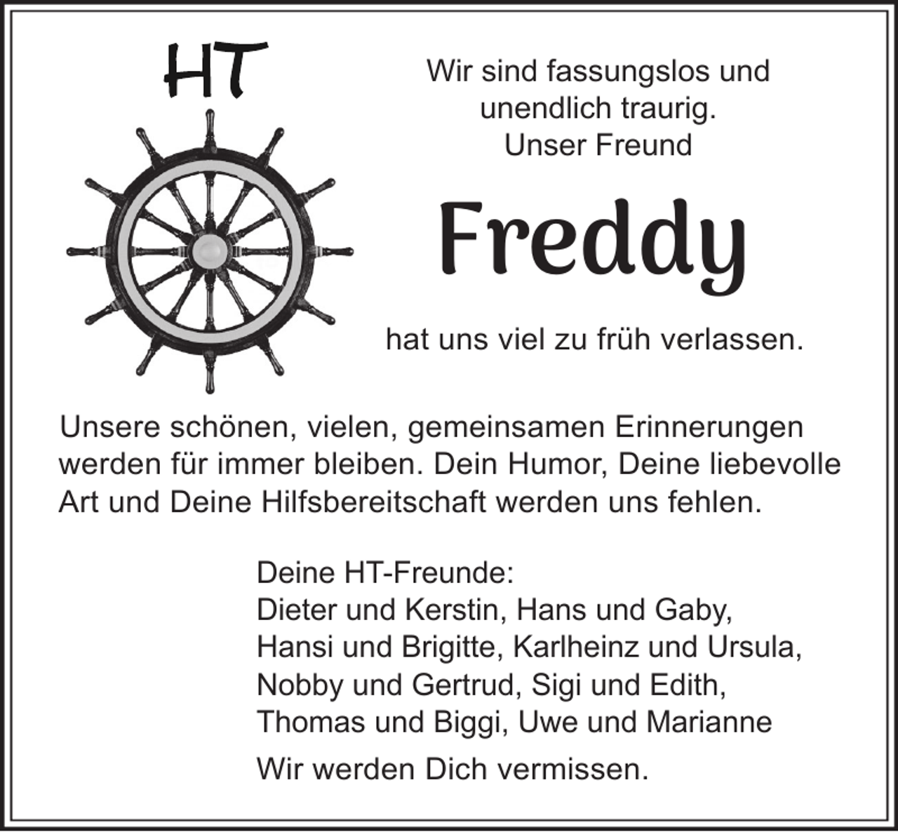 <p>Wir sind fassungslos und<br />unendlich traurig.<br />Unser Freund</p><p>Freddy</p><p>hat uns viel zu früh verlassen.<br />Unsere schönen, vielen, gemeinsamen Erinnerungen<br />werden für immer bleiben. Dein Humor, Deine liebevolle<br />Art und Deine Hilfsbereitschaft werden uns fehlen.<br />Deine HT-Freunde:<br />Dieter und Kerstin, Hans und Gaby,<br />Hansi und Brigitte, Karlheinz und Ursula,<br />Nobby und Gertrud, Sigi und Edith,<br />Thomas und Biggi, Uwe und Marianne<br />Wir werden Dich vermissen.</p>