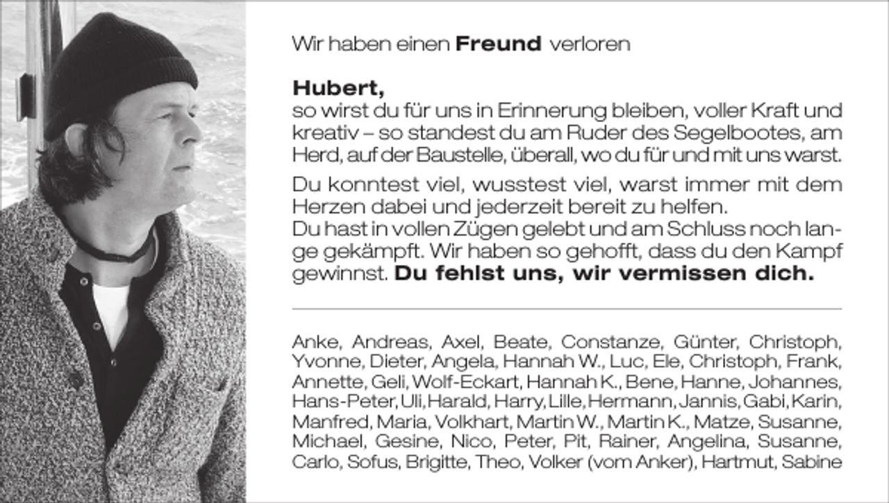 <p>Wir haben einen Freund verloren<br />Hubert,<br />so wirst du für uns in Erinnerung bleiben, voller Kraft und<br />kreativ – so standest du am Ruder des Segelbootes, am<br />Herd, auf der Baustelle, überall, wo du für und mit uns warst.<br />Du konntest viel, wusstest viel, warst immer mit dem<br />Herzen dabei und jederzeit bereit zu helfen.<br />Du hast in vollen Zügen gelebt und am Schluss noch lange gekämpft. Wir haben so gehofft, dass du den Kampf<br />gewinnst. Du fehlst uns, wir vermissen dich.<br />Anke, Andreas, Axel, Beate, Constanze, Günter, Christoph,<br />Yvonne, Dieter, Angela, Hannah W., Luc, Ele, Christoph, Frank,<br />Annette, Geli, Wolf-Eckart, Hannah K., Bene, Hanne, Johannes,<br />Hans-Peter, Uli, Harald, Harry, Lille, Hermann, Jannis, Gabi, Karin,<br />Manfred, Maria, Volkhart, Martin W., Martin K., Matze, Susanne,<br />Michael, Gesine, Nico, Peter, Pit, Rainer, Angelina, Susanne,<br />Carlo, Sofus, Brigitte, Theo, Volker (vom Anker), Hartmut, Sabine</p>