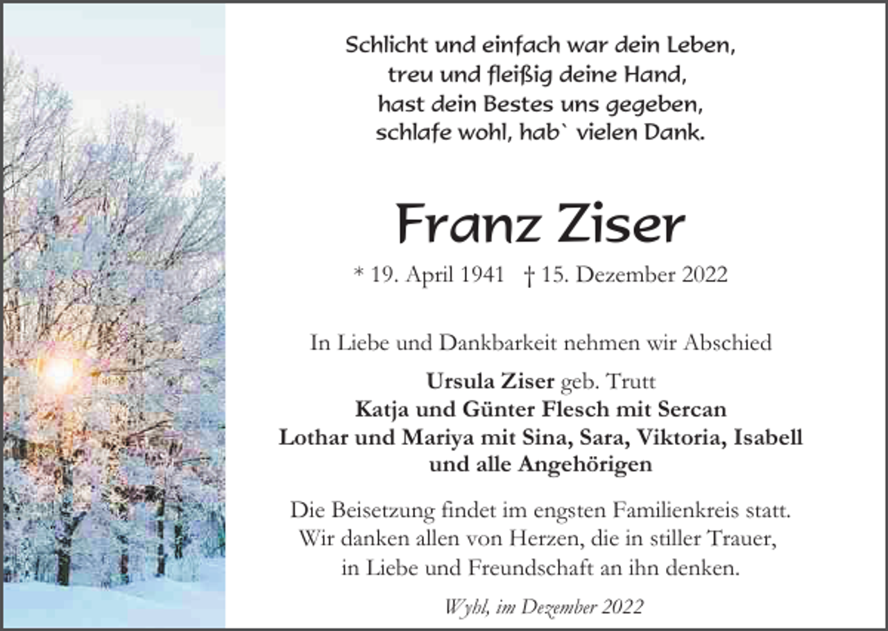 <p>Schlicht und einfach war dein Leben,<br />treu und fleißig deine Hand,<br />hast dein Bestes uns gegeben,<br />schlafe wohl, hab` vielen Dank.</p><p>Franz Ziser<br />* 19. April 1941 † 15. Dezember 2022<br />In Liebe und Dankbarkeit nehmen wir Abschied<br />Ursula Ziser geb. Trutt<br />Katja und Günter Flesch mit Sercan<br />Lothar und Mariya mit Sina, Sara, Viktoria, Isabell<br />und alle Angehörigen<br />Die Beisetzung findet im engsten Familienkreis statt.<br />Wir danken allen von Herzen, die in stiller Trauer,<br />in Liebe und Freundschaft an ihn denken.<br />Wyhl, im Dezember 2022</p>