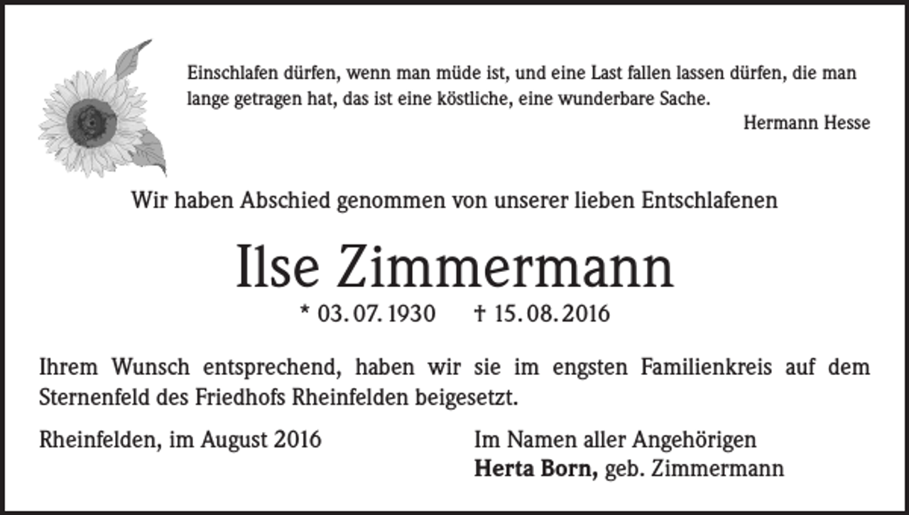 <p>Einschlafen dürfen, wenn man müde ist, und eine Last fallen lassen dürfen, die man<br />lange getragen hat, das ist eine köstliche, eine wunderbare Sache.<br />Hermann Hesse</p><p>Wir haben Abschied genommen von unserer lieben Entschlafenen</p><p>Ilse Zimmermann<br />* 03. 07. 1930 † 15. 08. 2016</p><p>Ihrem Wunsch entsprechend, haben wir sie im engsten Familienkreis auf dem<br />Sternenfeld des Friedhofs Rheinfelden beigesetzt.<br />Rheinfelden, im August 2016 Im Namen aller Angehörigen<br />Herta Born, geb. Zimmermann</p>