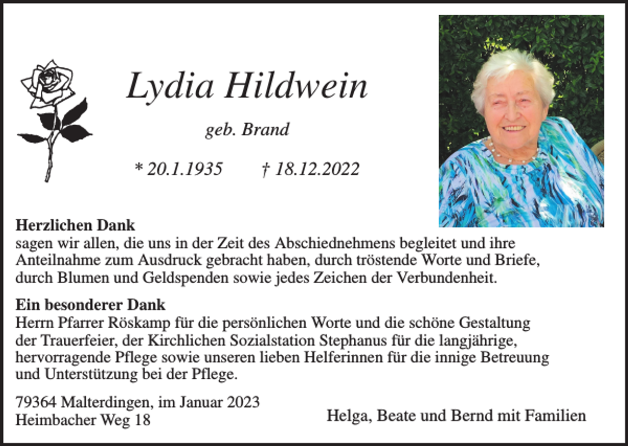 <p>Lydia Hildwein<br />geb. Brand<br />* 20.1.1935</p><p>† 18.12.2022</p><p>Herzlichen Dank<br />sagen wir allen, die uns in der Zeit des Abschiednehmens begleitet und ihre<br />Anteilnahme zum Ausdruck gebracht haben, durch tröstende Worte und Briefe,<br />durch Blumen und Geldspenden sowie jedes Zeichen der Verbundenheit.<br />Ein besonderer Dank<br />Herrn Pfarrer Röskamp für die persönlichen Worte und die schöne Gestaltung<br />der Trauerfeier, der Kirchlichen Sozialstation Stephanus für die langjährige,<br />hervorragende Pflege sowie unseren lieben Helferinnen für die innige Betreuung<br />und Unterstützung bei der Pflege.<br />79364 Malterdingen, im Januar 2023<br />Heimbacher Weg 18</p><p>Helga, Beate und Bernd mit Familien</p>