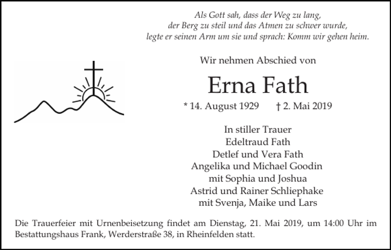 <p>Als Gott sah, dass der Weg zu lang,<br />der Berg zu steil und das Atmen zu schwer wurde,<br />legte er seinen Arm um sie und sprach: Komm wir gehen heim.</p><p>Wir nehmen Abschied von</p><p>Erna Fath<br />* 14. August 1929</p><p>† 2. Mai 2019</p><p>In stiller Trauer<br />Edeltraud Fath<br />Detlef und Vera Fath<br />Angelika und Michael Goodin<br />mit Sophia und Joshua<br />Astrid und Rainer Schliephake<br />mit Svenja, Maike und Lars<br />Die Trauerfeier mit Urnenbeisetzung findet am Dienstag, 21. Mai 2019, um 14:00 Uhr im<br />Bestattungshaus Frank, Werderstraße 38, in Rheinfelden statt.</p>