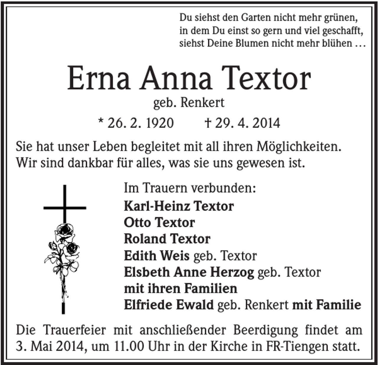 <p>Du siehst den Garten nicht mehr grünen,<br />in dem Du einst so gern und viel geschafft,<br />siehst Deine Blumen nicht mehr blühen . . .</p><p>Erna Anna<br />Textor<br />geb. Renkert<br />* 26. 2. 1920</p><p>† 29. 4. 2014</p><p>Sie hat unser Leben begleitet mit all ihren Möglichkeiten.<br />Wir sind dankbar für alles, was sie uns gewesen ist.<br />Im Trauern verbunden:<br />Karl-Heinz Textor<br />Otto Textor<br />Roland Textor<br />Edith Weis geb. Textor<br />Elsbeth Anne Herzog geb. Textor<br />mit ihren Familien<br />Elfriede Ewald geb. Renkert mit Familie<br />Die Trauerfeier mit anschließender Beerdigung findet am<br />3. Mai 2014, um 11.00 Uhr in der Kirche in FR-Tiengen statt.</p>