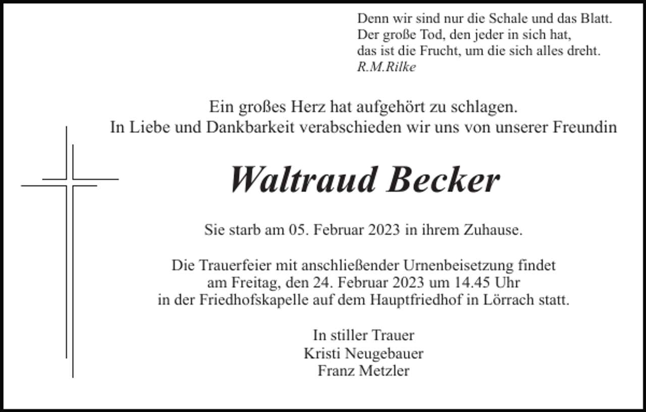 <p>Denn wir sind nur die Schale und das Blatt.<br />Der große Tod, den jeder in sich hat,<br />das ist die Frucht, um die sich alles dreht.<br />R.M.Rilke</p><p>Ein großes Herz hat aufgehört zu schlagen.<br />In Liebe und Dankbarkeit verabschieden wir uns von unserer Freundin</p><p>Waltraud Becker<br />Sie starb am 05. Februar 2023 in ihrem Zuhause.<br />Die Trauerfeier mit anschließender Urnenbeisetzung findet<br />am Freitag, den 24. Februar 2023 um 14.45 Uhr<br />in der Friedhofskapelle auf dem Hauptfriedhof in Lörrach statt.<br />In stiller Trauer<br />Kristi Neugebauer<br />Franz Metzler</p>