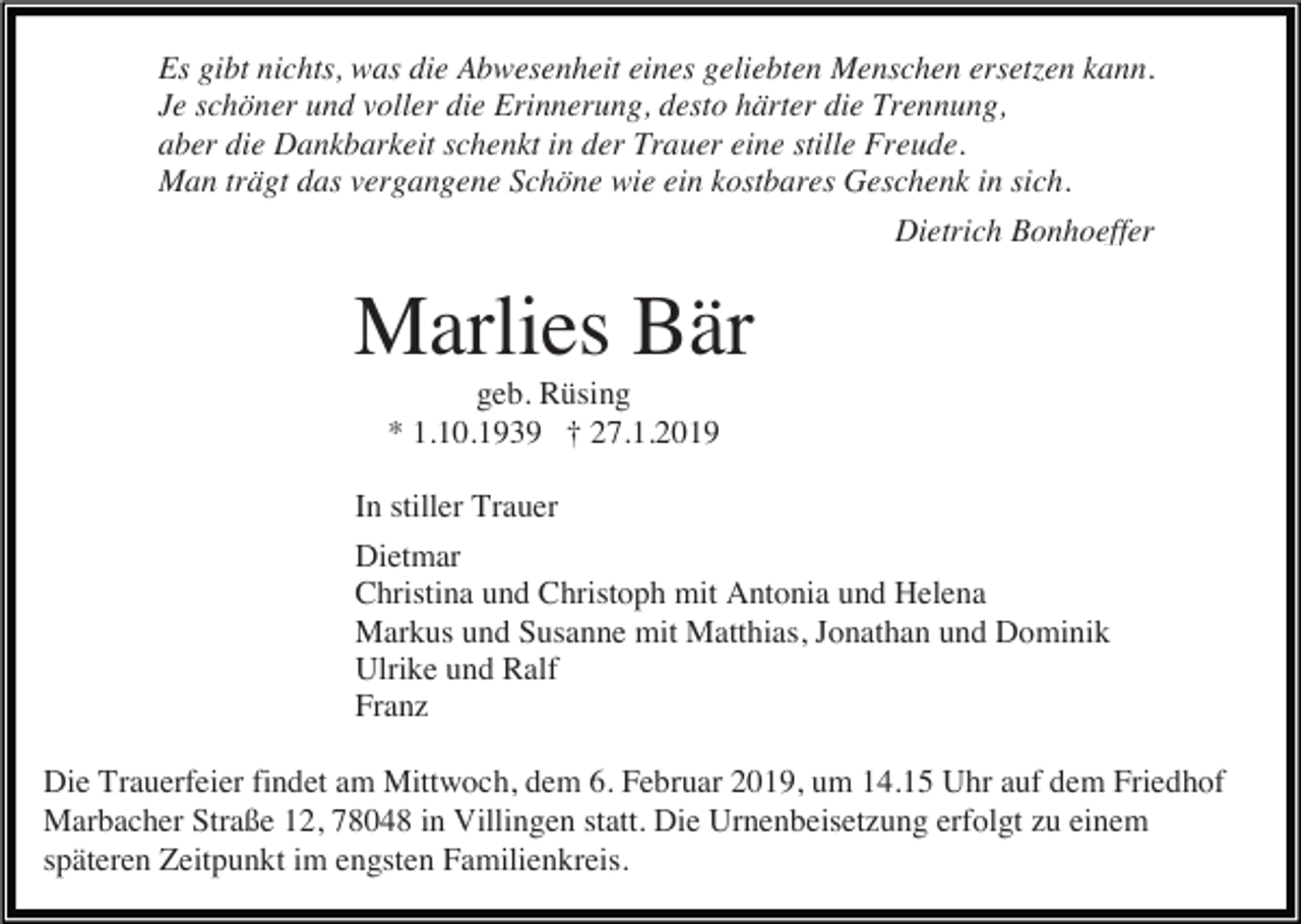<p>Es gibt nichts, was die Abwesenheit eines geliebten Menschen ersetzen kann.<br />Je schöner und voller die Erinnerung, desto härter die Trennung,<br />aber die Dankbarkeit schenkt in der Trauer eine stille Freude.<br />Man trägt das vergangene Schöne wie ein kostbares Geschenk in sich.<br />Dietrich Bonhoeffer</p><p>Marlies Bär<br />geb. Rüsing<br />* 1.10.1939 † 27.1.2019<br />In stiller Trauer<br />Dietmar<br />Christina und Christoph mit Antonia und Helena<br />Markus und Susanne mit Matthias, Jonathan und Dominik<br />Ulrike und Ralf<br />Franz<br />Die Trauerfeier findet am Mittwoch, dem 6. Februar 2019, um 14.15 Uhr auf dem Friedhof<br />Marbacher Straße 12, 78048 in Villingen statt. Die Urnenbeisetzung erfolgt zu einem<br />späteren Zeitpunkt im engsten Familienkreis.</p>