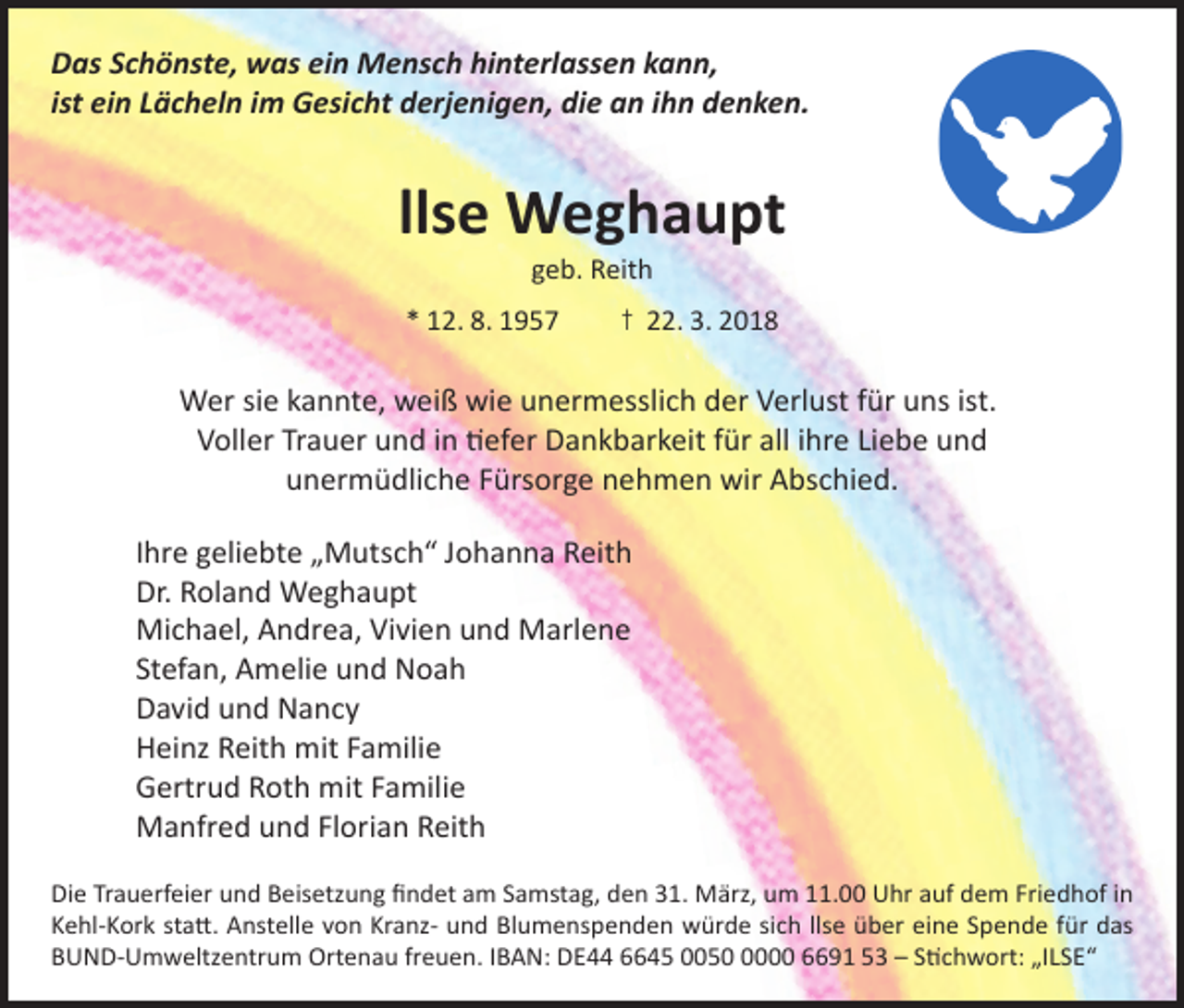 <p>Das Schönste, was ein Mensch hinterlassen kann,<br />ist ein Lächeln im Gesicht derjenigen, die an ihn denken.</p><p>llse Weghaupt<br />geb. Reith</p><p>* 12. 8. 1957</p><p>† 22. 3. 2018</p><p>Wer sie kannte, weiß wie unermesslich der Verlust für uns ist.<br />Voller Trauer und in tiefer Dankbarkeit für all ihre Liebe und<br />unermüdliche Fürsorge nehmen wir Abschied.<br />Ihre geliebte „Mutsch“ Johanna Reith<br />Dr. Roland Weghaupt<br />Michael, Andrea, Vivien und Marlene<br />Stefan, Amelie und Noah<br />David und Nancy<br />Heinz Reith mit Familie<br />Gertrud Roth mit Familie<br />Manfred und Florian Reith<br />Die Trauerfeier und Beisetzung findet am Samstag, den 31. März, um 11.00 Uhr auf dem Friedhof in<br />Kehl-Kork statt. Anstelle von Kranz- und Blumenspenden würde sich llse über eine Spende für das<br />BUND-Umweltzentrum Ortenau freuen. IBAN: DE44 6645 005000 6691 53 – Stichwort: „ILSE“</p>