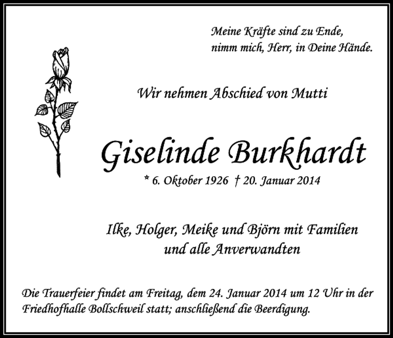 <p>Meine Kräfte sind zu Ende,<br />nimm mich, Herr, in Deine Hände.</p><p>Wir nehmen Abschied von Mutti</p><p>Giselinde Burkhardt<br />* 6. Oktober 1926 † 20. Januar 2014</p><p>Ilke, Holger, Meike und Björn mit Familien<br />und alle Anverwandten<br />Die Trauerfeier findet am Freitag, dem 24. Januar 2014 um 12 Uhr in der<br />Friedhofhalle Bollschweil statt; anschließend die Beerdigung.</p>