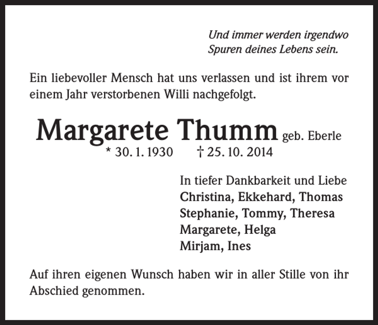 <p>Und immer werden irgendwo<br />Spuren deines Lebens sein.</p><p>Ein liebevoller Mensch hat uns verlassen und ist ihrem vor<br />einem Jahr verstorbenen Willi nachgefolgt.</p><p>Margarete Thumm<br />geb. Eberle<br />†<br />* 30. 1. 1930</p><p>25. 10. 2014</p><p>In tiefer Dankbarkeit und Liebe<br />Christina, Ekkehard, Thomas<br />Stephanie, Tommy, Theresa<br />Margarete, Helga<br />Mirjam, Ines<br />Auf ihren eigenen Wunsch haben wir in aller Stille von ihr<br />Abschied genommen.</p>