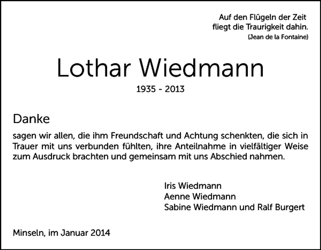 <p>Auf den Flügeln der Zeit<br />ﬂiegt die Traurigkeit dahin.<br />(Jean de la Fontaine)</p><p>Lothar Wiedmann<br />1935 - 2013</p><p>Danke<br />sagen wir allen, die ihm Freundschaft und Achtung schenkten, die sich in<br />Trauer mit uns verbunden fühlten, ihre Anteilnahme in vielfältiger Weise<br />zum Ausdruck brachten und gemeinsam mit uns Abschied nahmen.<br />Iris Wiedmann<br />Aenne Wiedmann<br />Sabine Wiedmann und Ralf Burgert<br />Minseln, im Januar 2014</p>