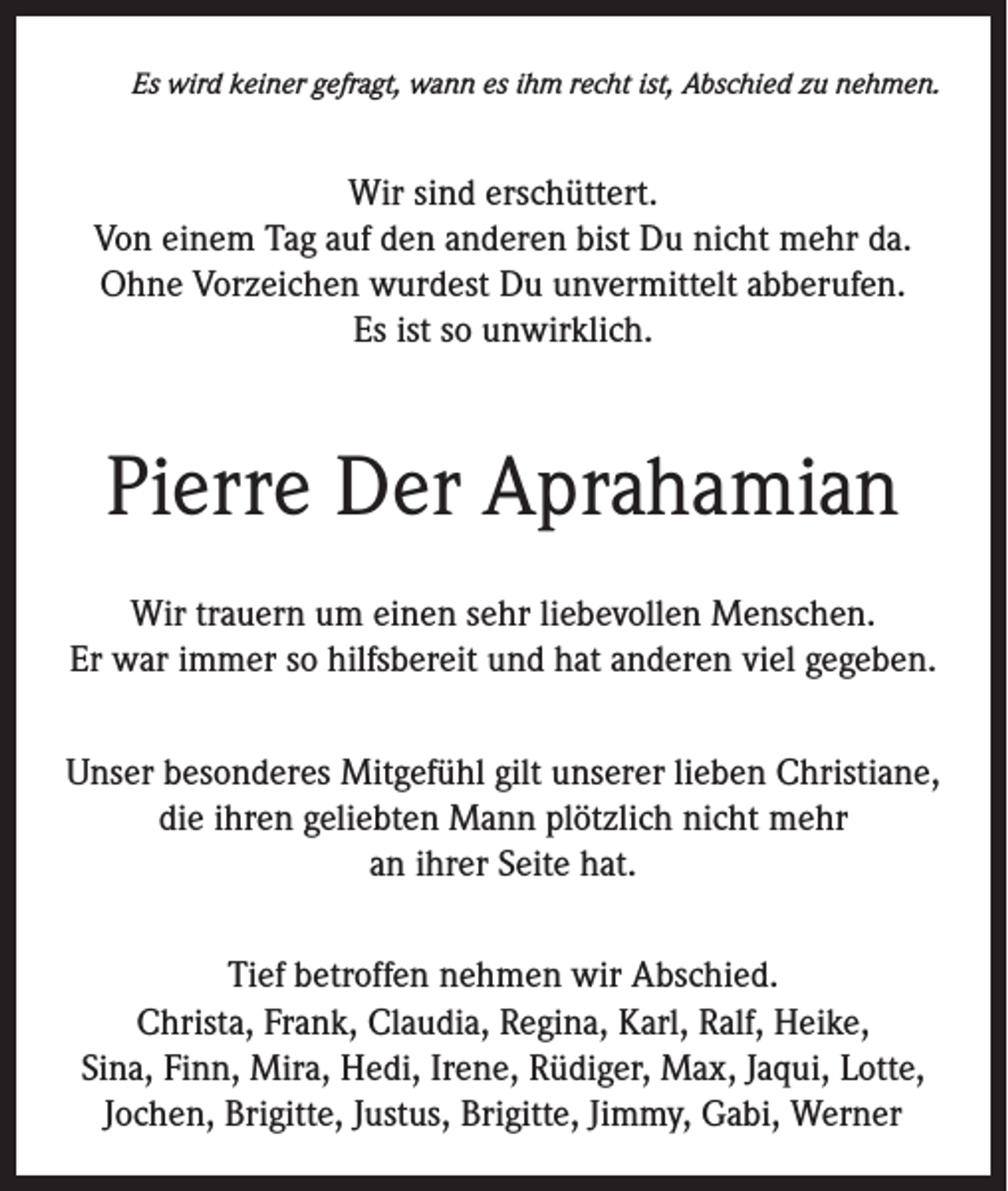 <p>Es wird keiner gefragt, wann es ihm recht ist, Abschied zu nehmen.</p><p>Wir sind erschüttert.<br />Von einem Tag auf den anderen bist Du nicht mehr da.<br />Ohne Vorzeichen wurdest Du unvermittelt abberufen.<br />Es ist so unwirklich.</p><p>Pierre Der Aprahamian<br />Wir trauern um einen sehr liebevollen Menschen.<br />Er war immer so hilfsbereit und hat anderen viel gegeben.<br />Unser besonderes Mitgefühl gilt unserer lieben Christiane,<br />die ihren geliebten Mann plötzlich nicht mehr<br />an ihrer Seite hat.<br />Tief betroffen nehmen wir Abschied.<br />Christa, Frank, Claudia, Regina, Karl, Ralf, Heike,<br />Sina, Finn, Mira, Hedi, Irene, Rüdiger, Max, Jaqui, Lotte,<br />Jochen, Brigitte, Justus, Brigitte, Jimmy, Gabi, Werner</p>