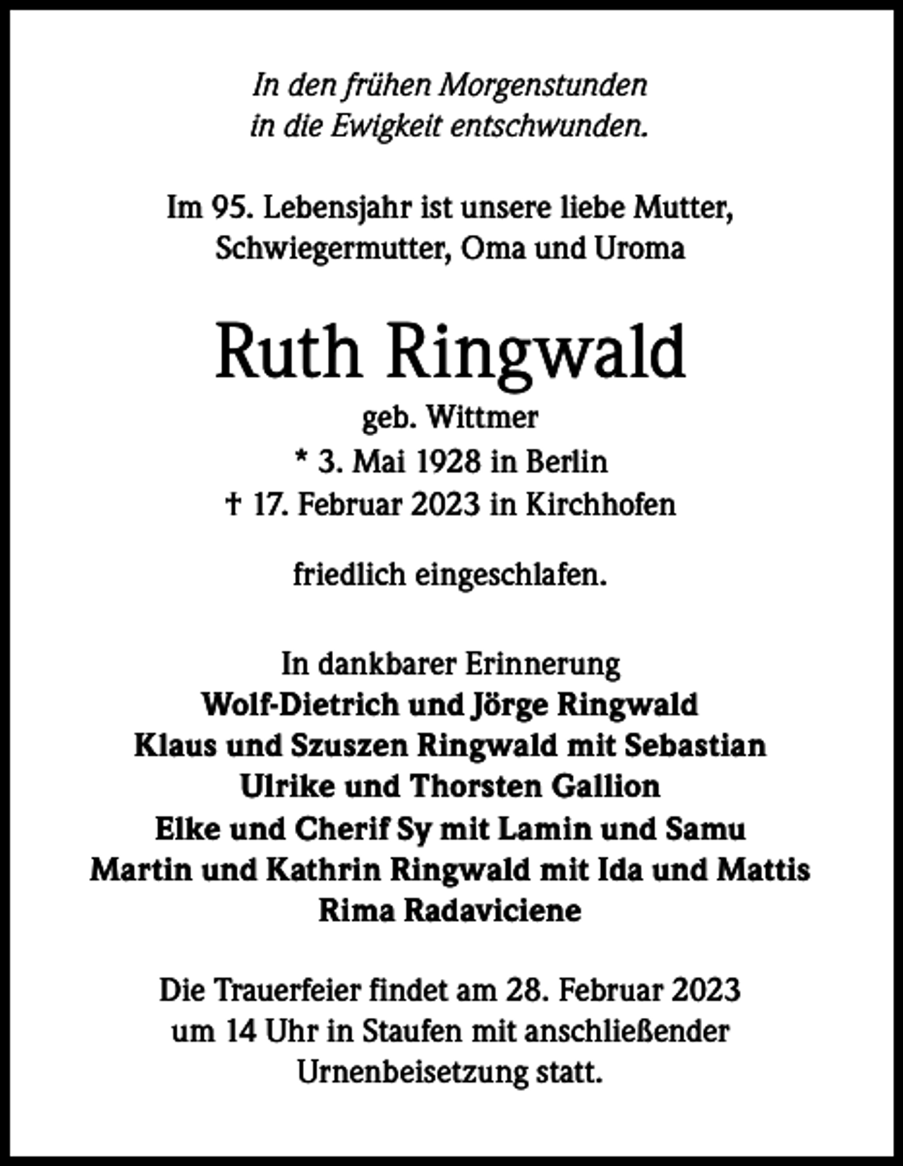 <p>In den frühen Morgenstunden<br />in die Ewigkeit entschwunden.<br />Im 95. Lebensjahr ist unsere liebe Mutter,<br />Schwiegermutter, Oma und Uroma</p><p>Ruth Ringwald<br />geb. Wittmer<br />* 3. Mai 1928 in Berlin<br />† 17. Februar 2023 in Kirchhofen<br />friedlich eingeschlafen.<br />In dankbarer Erinnerung<br />Wolf-Dietrich und Jörge Ringwald<br />Klaus und Szuszen Ringwald mit Sebastian<br />Ulrike und Thorsten Gallion<br />Elke und Cherif Sy mit Lamin und Samu<br />Martin und Kathrin Ringwald mit Ida und Mattis<br />Rima Radaviciene<br />Die Trauerfeier findet am 28. Februar 2023<br />um 14 Uhr in Staufen mit anschließender<br />Urnenbeisetzung statt.</p>
