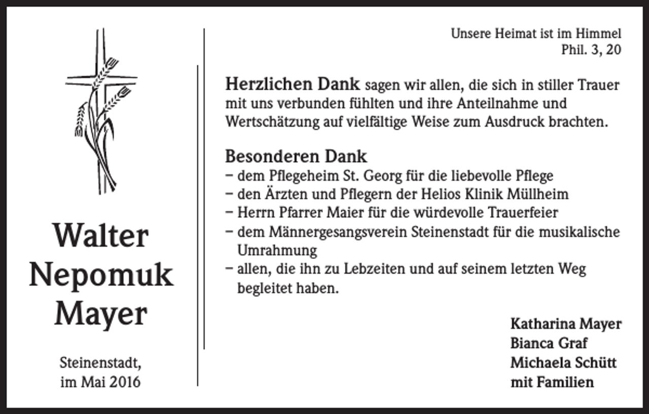 <p>Unsere Heimat ist im Himmel<br />Phil. 3, 20</p><p>Herzlichen Dank sagen wir allen, die sich in stiller Trauer<br />mit uns verbunden fühlten und ihre Anteilnahme und<br />Wertschätzung auf vielfältige Weise zum Ausdruck brachten.</p><p>Besonderen Dank</p><p>Walter<br />Nepomuk<br />Mayer<br />Steinenstadt,<br />im Mai 2016</p><p>– dem Pflegeheim St. Georg für die liebevolle Pflege<br />– den Ärzten und Pflegern der Helios Klinik Müllheim<br />– Herrn Pfarrer Maier für die würdevolle Trauerfeier<br />– dem Männergesangsverein Steinenstadt für die musikalische<br />Umrahmung<br />– allen, die ihn zu Lebzeiten und auf seinem letzten Weg<br />begleitet haben.<br />Katharina Mayer<br />Bianca Graf<br />Michaela Schütt<br />mit Familien</p>