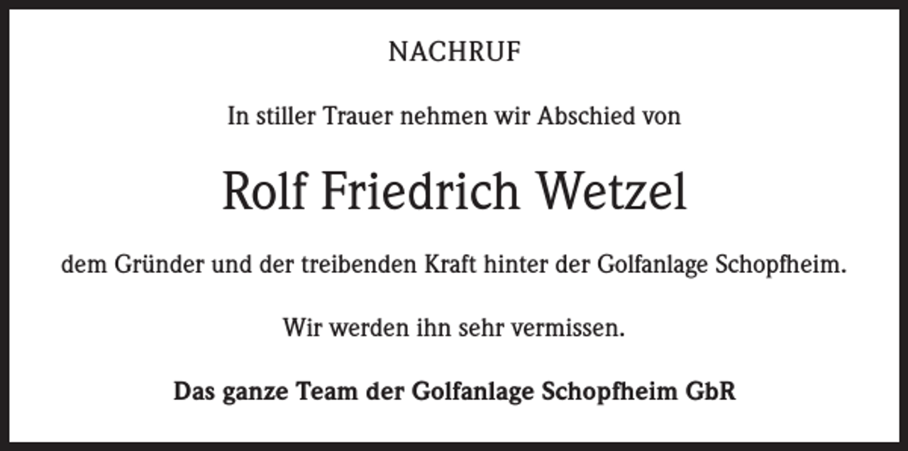 <p>NACHRUF<br />In stiller Trauer nehmen wir Abschied von</p><p>Rolf Friedrich Wetzel<br />dem Gründer und der treibenden Kraft hinter der Golfanlage Schopfheim.<br />Wir werden ihn sehr vermissen.<br />Das ganze Team der Golfanlage Schopfheim GbR</p>