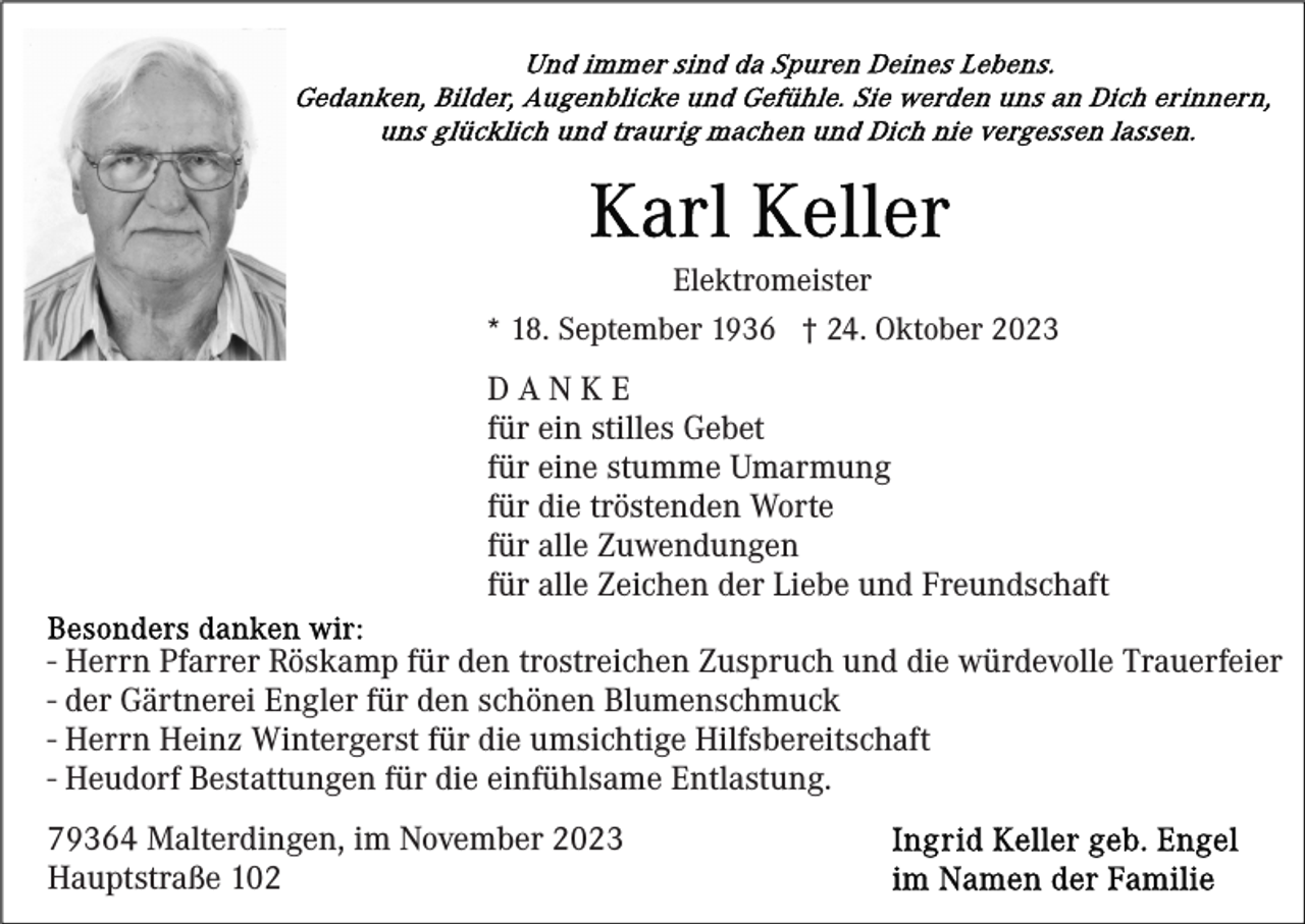 <p>Elektromeister<br />* 18. September 1936 † 24. Oktober 2023</p><p>DANKE<br />für ein stilles Gebet<br />für eine stumme Umarmung<br />für die tröstenden Worte<br />für alle Zuwendungen<br />für alle Zeichen der Liebe und Freundschaft<br />- Herrn Pfarrer Röskamp für den trostreichen Zuspruch und die würdevolle Trauerfeier<br />- der Gärtnerei Engler für den schönen Blumenschmuck<br />- Herrn Heinz Wintergerst für die umsichtige Hilfsbereitschaft<br />- Heudorf Bestattungen für die einfühlsame Entlastung.<br />79364 Malterdingen, im November 2023<br />Hauptstraße 102</p>