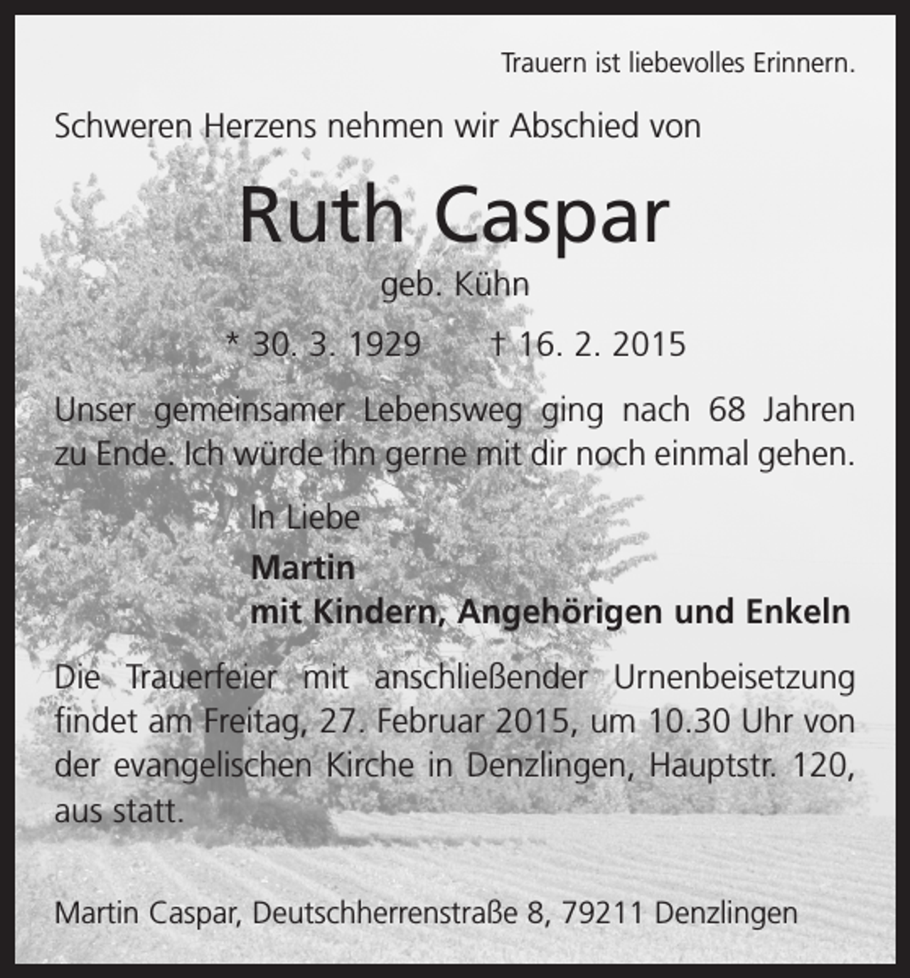 <p>Trauern ist liebevolles Erinnern.</p><p>Schweren Herzens nehmen wir Abschied von</p><p>Ruth Caspar<br />geb. Kühn<br />* 30. 3. 1929 † 16. 2. 2015<br />Unser gemeinsamer Lebensweg ging nach 68 Jahren<br />zu Ende. Ich würde ihn gerne mit dir noch einmal gehen.<br />In Liebe<br />Martin<br />mit Kindern, Angehörigen und Enkeln<br />Die Trauerfeier mit anschließender Urnenbeisetzung<br />­findet am Freitag, 27. Februar 2015, um 10.30 Uhr von<br />der evangelischen Kirche in Denzlingen, Hauptstr. 120,<br />aus statt.</p><p>Martin Caspar, Deutschherrenstraße 8, 79211 Denzlingen</p>