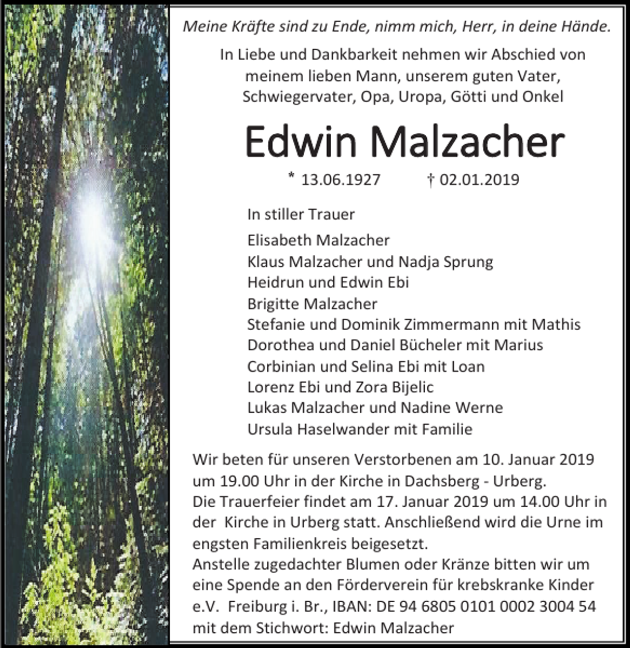 <p>Meine Kräfte sind zu Ende, nimm mich, Herr, in deine Hände.<br />In Liebe und Dankbarkeit nehmen wir Abschied von<br />meinem lieben Mann, unserem guten Vater,<br />Schwiegervater, Opa, Uropa, Götti und Onkel</p><p>Edwin Malzacher<br />* 13.06.1927</p><p>† 02.01.2019</p><p>In stiller Trauer<br />Elisabeth Malzacher<br />Klaus Malzacher und Nadja Sprung<br />Heidrun und Edwin Ebi<br />Brigitte Malzacher<br />Stefanie und Dominik Zimmermann mit Mathis<br />Dorothea und Daniel Bücheler mit Marius<br />Corbinian und Selina Ebi mit Loan<br />Lorenz Ebi und Zora Bijelic<br />Lukas Malzacher und Nadine Werne<br />Ursula Haselwander mit Familie<br />Wir beten für unseren Verstorbenen am 10. Januar 2019<br />um 19.00 Uhr in der Kirche in Dachsberg - Urberg.<br />Die Trauerfeier findet am 17. Januar 2019 um 14.00 Uhr in<br />der Kirche in Urberg statt. Anschließend wird die Urne im<br />engsten Familienkreis beigesetzt.<br />Anstelle zugedachter Blumen oder Kränze bitten wir um<br />eine Spende an den Förderverein für krebskranke Kinder<br />e.V. Freiburg i. Br., IBAN: DE 94 6805 0101 0002 3004 54<br />mit dem Stichwort: Edwin Malzacher</p>