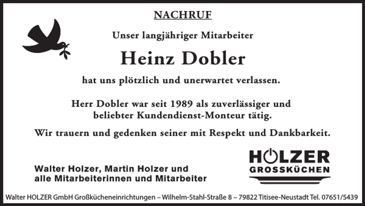 <p>NACHRUF<br />Unser langjähriger Mitarbeiter</p><p>Heinz Dobler<br />hat uns plötzlich und unerwartet verlassen.<br />Herr Dobler war seit 1989 als zuverlässiger und<br />beliebter Kundendienst-Monteur tätig.<br />Wir trauern und gedenken seiner mit Respekt und Dankbarkeit.</p><p>Walter Holzer, Martin Holzer und<br />alle Mitarbeiterinnen und Mitarbeiter<br />Walter HOLZER GmbH Großkücheneinrichtungen – Wilhelm-Stahl-Straße 8 – 79822 Titisee-Neustadt Tel. 07651/5439</p>