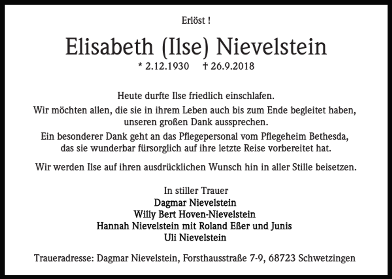 <p>Erlöst !</p><p>Elisabeth (Ilse) Nievelstein<br />* 2.12.1930</p><p>† 26.9.2018</p><p>Heute durfte Ilse friedlich einschlafen.<br />Wir möchten allen, die sie in ihrem Leben auch bis zum Ende begleitet haben,<br />unseren großen Dank aussprechen.<br />Ein besonderer Dank geht an das Pflegepersonal vom Pflegeheim Bethesda,<br />das sie wunderbar fürsorglich auf ihre letzte Reise vorbereitet hat.<br />Wir werden Ilse auf ihren ausdrücklichen Wunsch hin in aller Stille beisetzen.<br />In stiller Trauer</p><p>Traueradresse: Dagmar Nievelstein, Forsthausstraße 7-9, 68723 Schwetzingen</p>