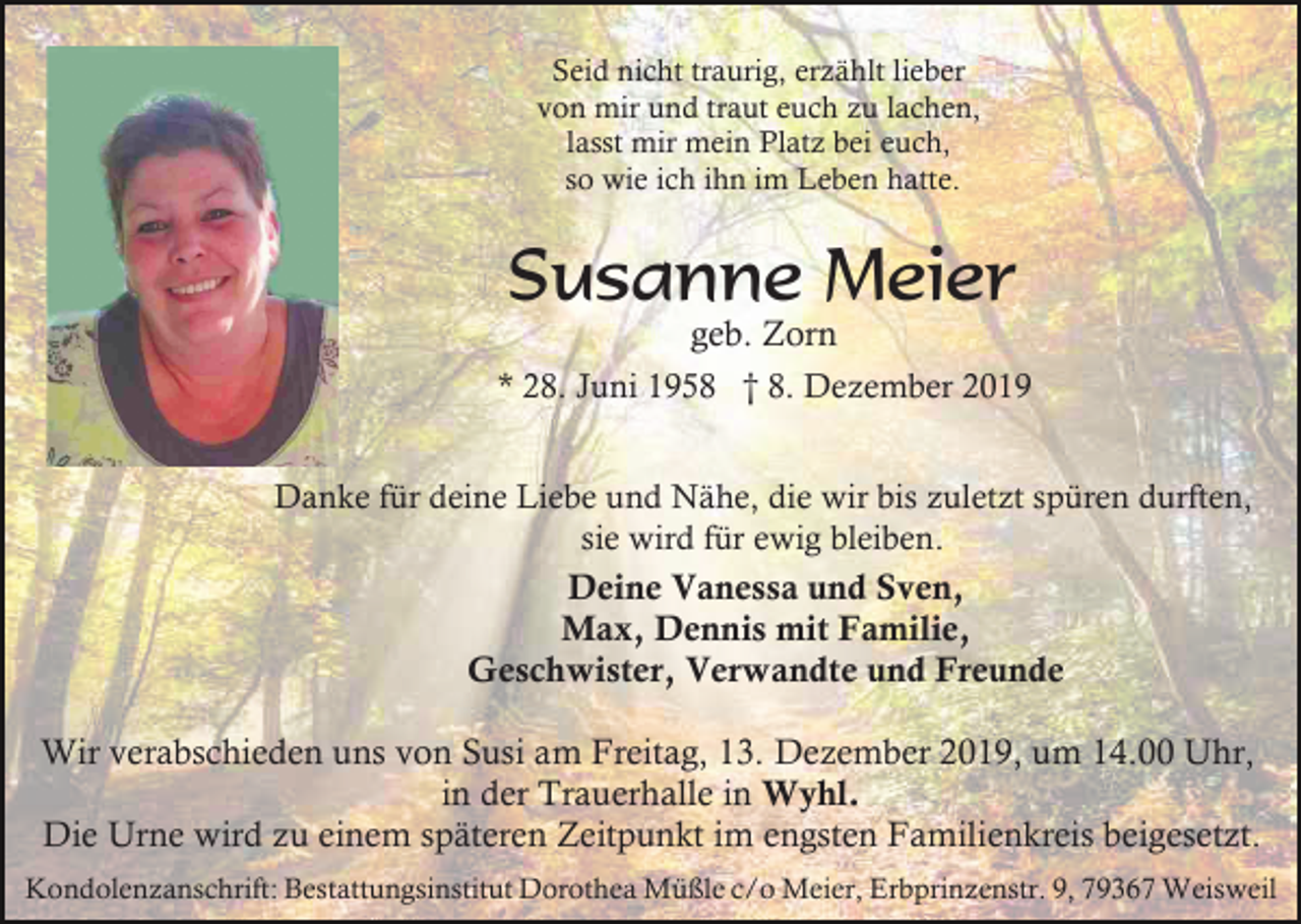 <p>Seid nicht traurig, erzählt lieber<br />von mir und traut euch zu lachen,<br />lasst mir mein Platz bei euch,<br />so wie ich ihn im Leben hatte.</p><p>Susanne Meier</p><p>geb. Zorn<br />* 28. Juni 1958 † 8. Dezember 2019<br />Danke für deine Liebe und Nähe, die wir bis zuletzt spüren durften,<br />sie wird für ewig bleiben.</p><p>Deine Vanessa und Sven,<br />Max, Dennis mit Familie,<br />Geschwister, Verwandte und Freunde<br />Wir verabschieden uns von Susi am Freitag, 13. Dezember 2019, um 14.00 Uhr,<br />in der Trauerhalle in Wyhl.<br />Die Urne wird zu einem späteren Zeitpunkt im engsten Familienkreis beigesetzt.<br />Kondolenzanschrift: Bestattungsinstitut Dorothea Müßle c/o Meier, Erbprinzenstr. 9, 79367 Weisweil</p>