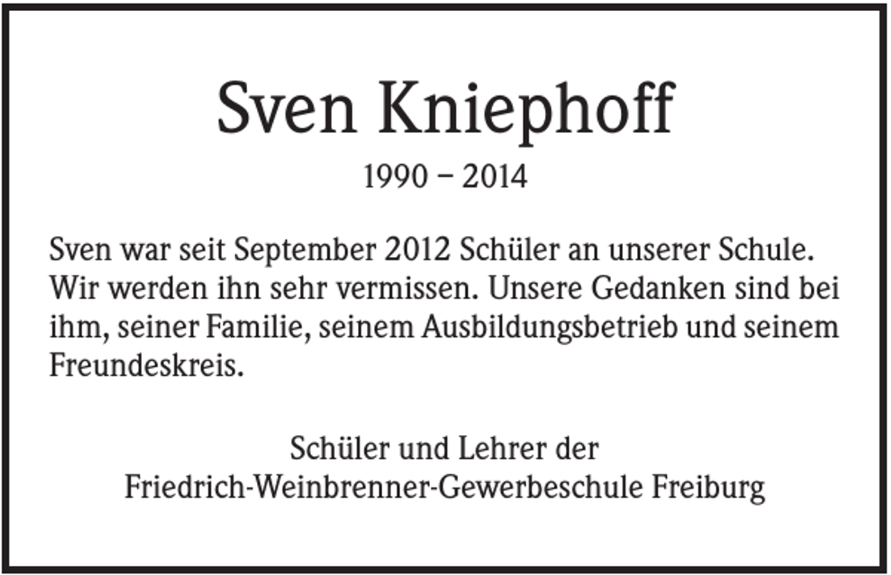 <p>Sven Kniephoff<br />1990 – 2014<br />Sven war seit September 2012 Schüler an unserer Schule.<br />Wir werden ihn sehr vermissen. Unsere Gedanken sind bei<br />ihm, seiner Familie, seinem Ausbildungsbetrieb und seinem<br />Freundeskreis.<br />Schüler und Lehrer der<br />Friedrich-Weinbrenner-Gewerbeschule Freiburg</p>