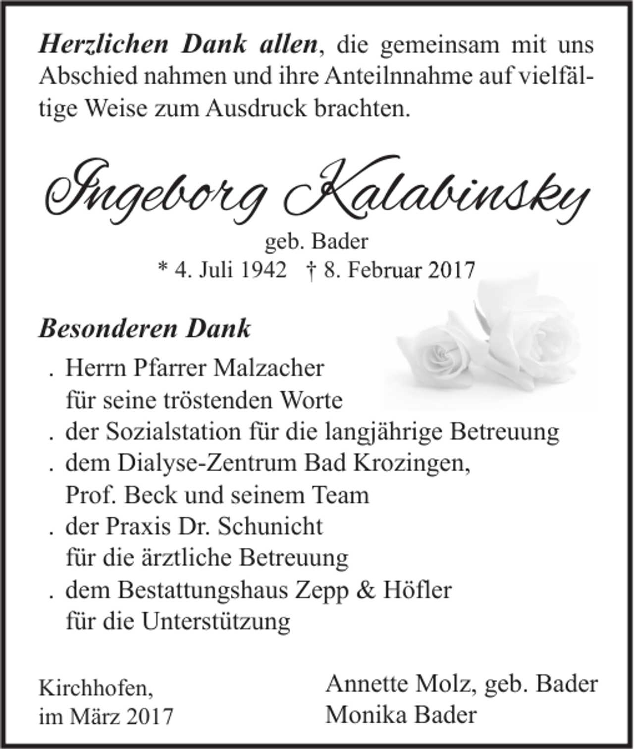 <p>Herzlichen Dank allen, die gemeinsam mit uns<br />Abschied nahmen und ihre Anteilnnahme auf vielfältige Weise zum Ausdruck brachten.</p><p>Ingeborg Kalabinsky<br />geb. Bader<br />* 4. Juli 1942 † 8. Februar 2017</p><p>Besonderen Dank<br />. Herrn Pfarrer Malzacher<br />für seine tröstenden Worte<br />. der Sozialstation für die langjährige Betreuung<br />. dem Dialyse-Zentrum Bad Krozingen,<br />Prof. Beck und seinem Team<br />. der Praxis Dr. Schunicht<br />für die ärztliche Betreuung<br />. dem Bestattungshaus Zepp &amp; Höfler<br />für die Unterstützung<br />Kirchhofen,<br />im März 2017</p><p>Annette Molz, geb. Bader<br />Monika Bader</p>