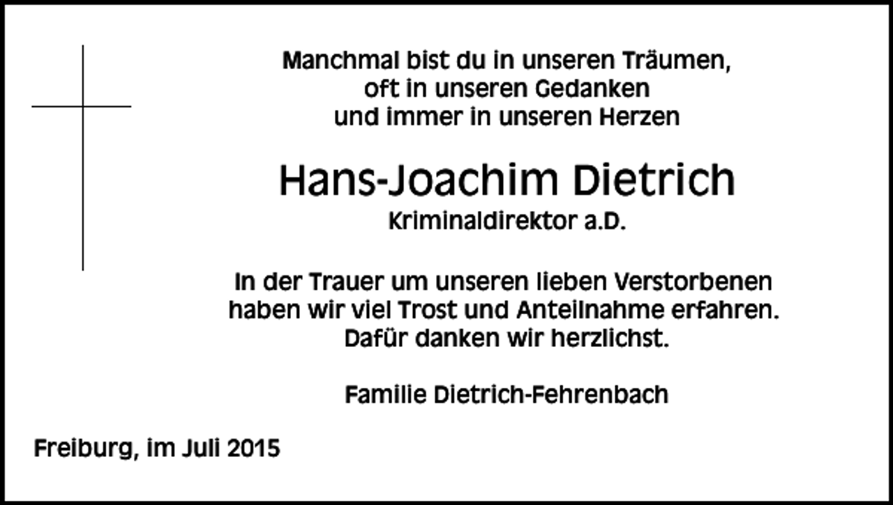 <p>Manchmal bist du in unseren Träumen,<br />oft in unseren Gedanken<br />und immer in unseren Herzen</p><p>Hans-Joachim Dietrich<br />Kriminaldirektor a.D.<br />In der Trauer um unseren lieben Verstorbenen<br />haben wir viel Trost und Anteilnahme erfahren.<br />Dafür danken wir herzlichst.<br />Familie Dietrich-Fehrenbach<br />Freiburg, im Juli 2015</p>