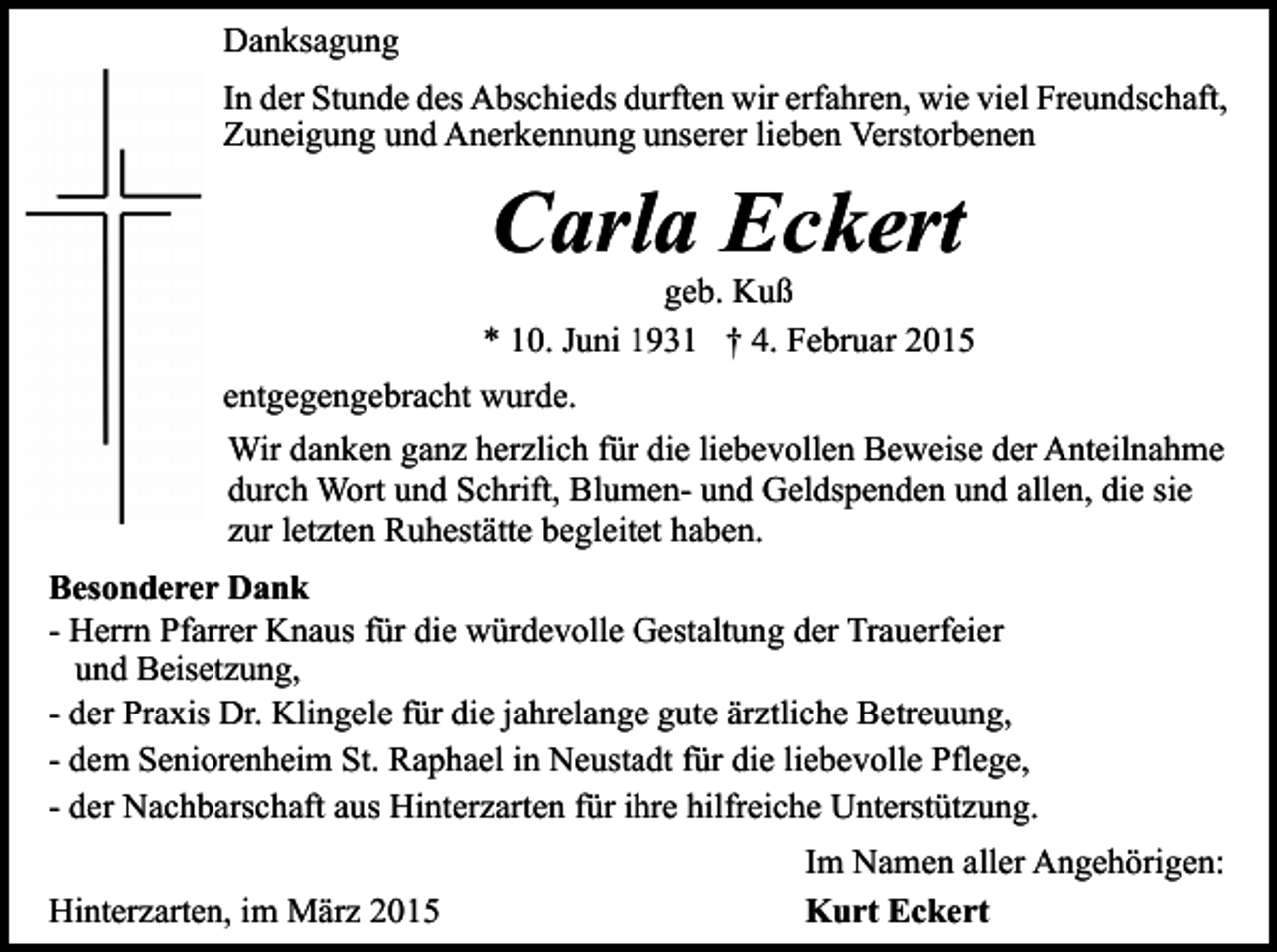 <p>Danksagung<br />In der Stunde des Abschieds durften wir erfahren, wie viel Freundschaft,<br />Zuneigung und Anerkennung unserer lieben Verstorbenen</p><p>Carla Eckert</p><p>geb. Kuß<br />* 10. Juni 1931 † 4. Februar 2015<br />entgegengebracht wurde.<br />Wir danken ganz herzlich für die liebevollen Beweise der Anteilnahme<br />durch Wort und Schrift, Blumen- und Geldspenden und allen, die sie<br />zur letzten Ruhestätte begleitet haben.<br />Besonderer Dank<br />- Herrn Pfarrer Knaus für die würdevolle Gestaltung der Trauerfeier<br />und Beisetzung,<br />- der Praxis Dr. Klingele für die jahrelange gute ärztliche Betreuung,<br />- dem Seniorenheim St. Raphael in Neustadt für die liebevolle Pflege,<br />- der Nachbarschaft aus Hinterzarten für ihre hilfreiche Unterstützung.<br />Hinterzarten, im März 2015</p><p>Im Namen aller Angehörigen:<br />Kurt Eckert</p>