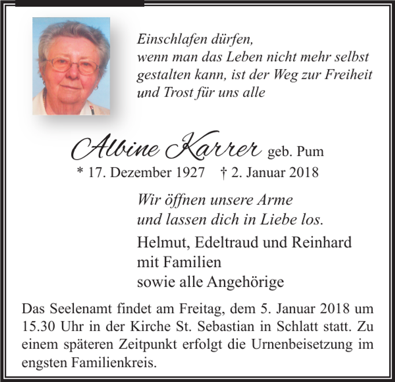 <p>Einschlafen<br />Ei<br />ns c hl af e n ddürfen,<br />ürf e n,<br />wwenn<br />e n n man<br />m a n ddas<br />as LLeben<br />e b e n ninicht<br />c ht mehr<br />m e hr sselbst<br />el bst<br />ggestalten<br />est alt e n kkann,<br />a n n, ist<br />ist dder<br />er Weg<br />We g zzur<br />ur Freiheit<br />Fr ei h eit<br />uund<br />n d Trost<br />Tr ost ffür<br />ür uuns<br />ns all<br />alle<br />e</p><p>Albine<br />Albi<br />ne KKarrer<br />arrer ggeb.<br />e b. Pum<br />Pu m<br />** 117.<br />7. Dezember<br />D e z e m b er 11927<br />9 2 7 †† 2.<br />2. JJanuar<br />a n u ar 22</p><p>Wir öff<br />Wir<br />öffnen<br />n e n u unsere<br />ns er e ArArme<br />me<br />uund<br />n d llassen<br />ass e n di<br />c h iin<br />n Liebe<br />Li e b e llos.<br />os.<br />dich<br />HHelmut,<br />el m ut, EEdeltraud<br />d eltr a u d uund<br />n d RReinhard<br />ei n h ar d<br />mit<br />a mili e n<br />mitFFamilien<br />ssowie<br />o wi e alle<br />all e Angehörige<br />A n g e h öri g e<br />D as SSeelenamt<br />Das<br />e el e n a mt fifindet<br />n d et aam<br />m FrFreitag,<br />eit a g, ddem<br />e m 5.5.J Januar<br />a n u ar 22018<br />0 1 8 uum<br />m<br />115.30<br />5. 3 0 Uhr<br />U hr iin<br />n dder<br />er Kirche<br />Kir c h e St.<br />St. Sebastian<br />S e b asti a n iin<br />n Schlatt<br />S c hl att ststatt.<br />att. Zu<br />Zu<br />einem<br />ei<br />n e m sspäteren<br />p ät er e n Zeitpunkt<br />Z eit p u n kt erf<br />erfolgt<br />ol gt die<br />di e Urnenbeisetzung<br />Ur n e n b eis et z u n g iimm<br />eengsten<br />n gst e n Familienkreis.<br />F a mili e n kr eis.</p>