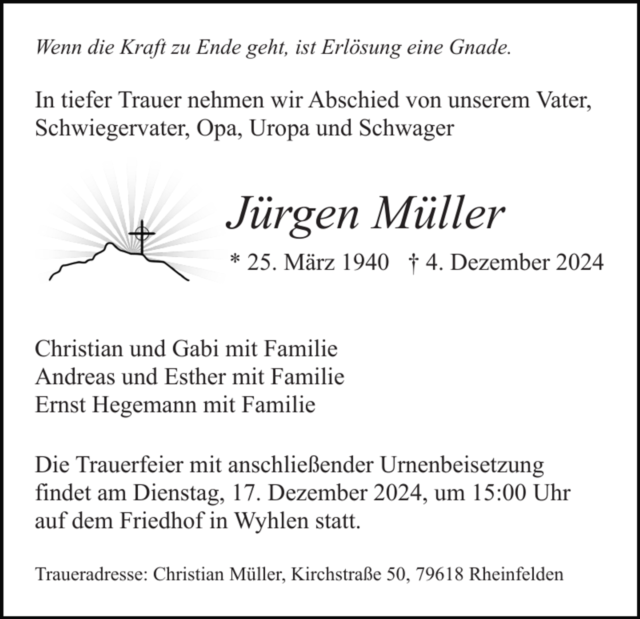 <p>Wenn die Kraft zu Ende geht, ist Erlösung eine Gnade.</p><p>In tiefer Trauer nehmen wir Abschied von unserem Vater,<br />Schwiegervater, Opa, Uropa und Schwager</p><p>Jürgen Müller<br />* 25. März 1940 † 4. Dezember 2024<br />Christian und Gabi mit Familie<br />Andreas und Esther mit Familie<br />Ernst Hegemann mit Familie<br />Die Trauerfeier mit anschließender Urnenbeisetzung<br />findet am Dienstag, 17. Dezember 2024, um 15:00 Uhr<br />auf dem Friedhof in Wyhlen statt.<br />Traueradresse: Christian Müller, Kirchstraße 50, 79618 Rheinfelden</p>