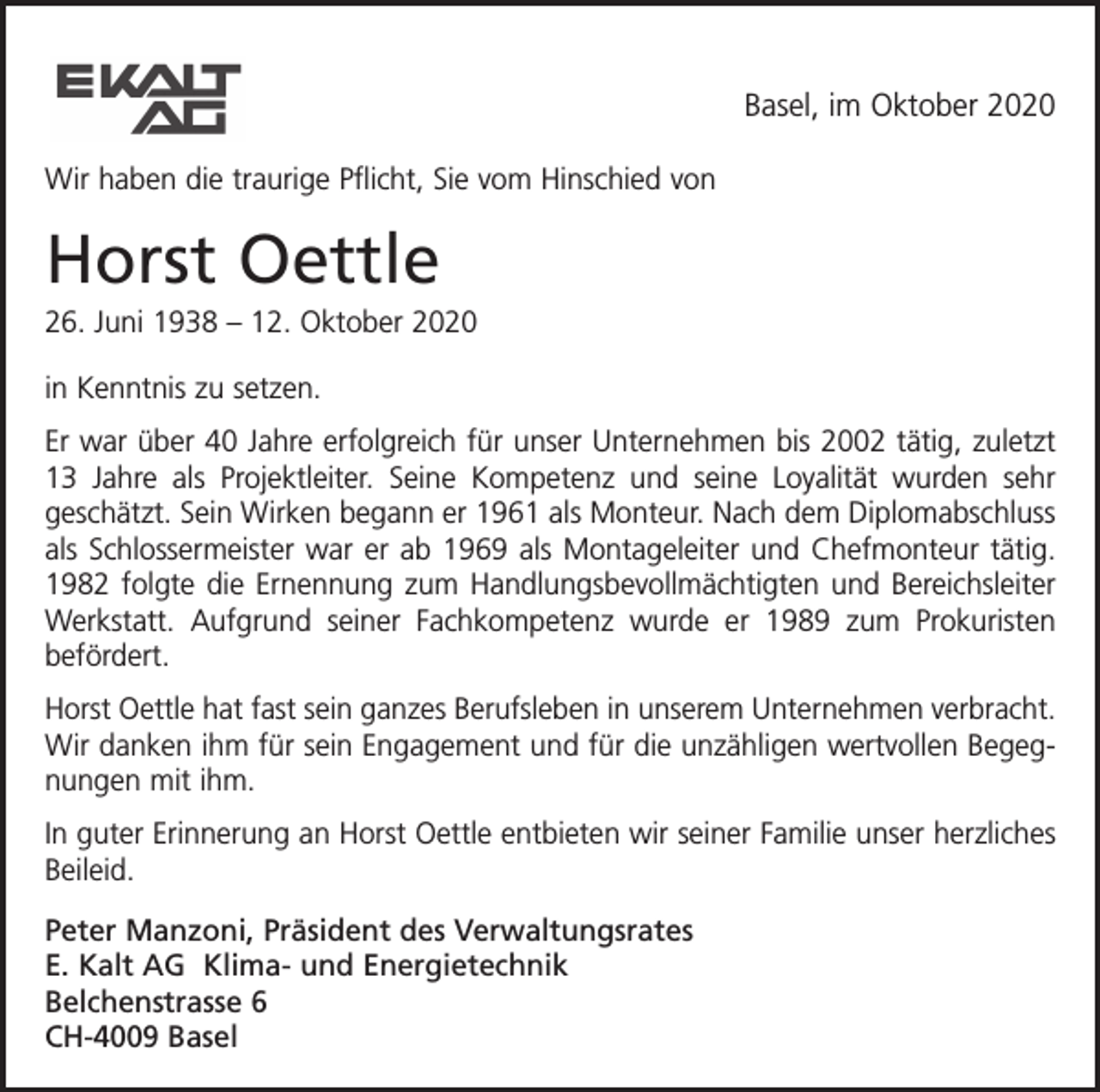 <p>Basel, im Oktober 2020<br />Wir haben die traurige Pflicht, Sie vom Hinschied von</p><p>Horst Oettle<br />26. Juni 1938 – 12. Oktober 2020<br />in Kenntnis zu setzen.<br />Er war über 40 Jahre erfolgreich für unser Unternehmen bis 2002 tätig, zuletzt<br />13 Jahre als Projektleiter. Seine Kompetenz und seine Loyalität wurden sehr<br />geschätzt. Sein Wirken begann er 1961 als Monteur. Nach dem Diplomabschluss<br />als Schlossermeister war er ab 1969 als Montageleiter und Chefmonteur tätig.<br />1982 folgte die Ernennung zum Handlungsbevollmächtigten und Bereichsleiter<br />Werkstatt. Aufgrund seiner Fachkompetenz wurde er 1989 zum Prokuristen<br />befördert.<br />Horst Oettle hat fast sein ganzes Berufsleben in unserem Unternehmen verbracht.<br />Wir danken ihm für sein Engagement und für die unzähligen wertvollen Begegnungen mit ihm.<br />In guter Erinnerung an Horst Oettle entbieten wir seiner Familie unser herzliches<br />Beileid.<br />Peter Manzoni, Präsident des Verwaltungsrates<br />E. Kalt AG Klima- und Energietechnik<br />Belchenstrasse 6<br />CH-4009 Basel</p>