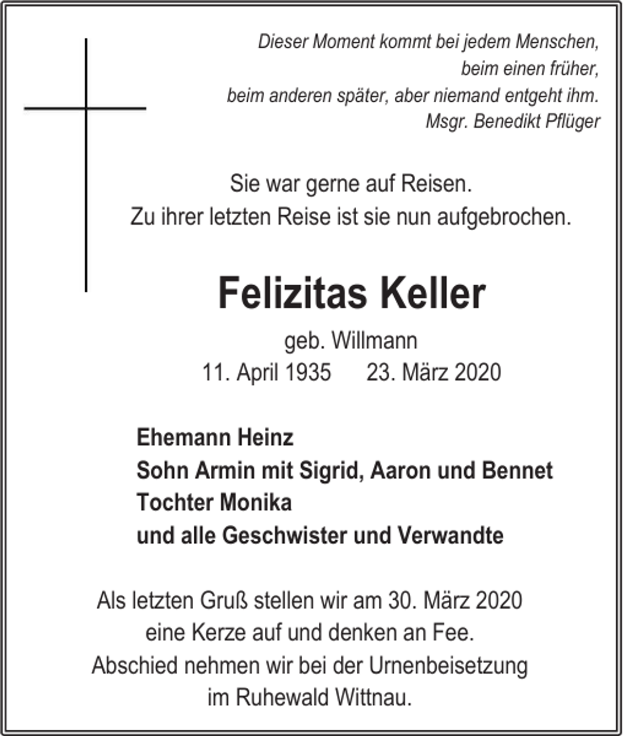 <p>Dieser Moment kommt bei jedem Menschen,<br />beim einen früher,<br />beim anderen später, aber niemand entgeht ihm.<br />Msgr. Benedikt Pflüger</p><p>Sie war gerne auf Reisen.<br />Zu ihrer letzten Reise ist sie nun aufgebrochen.</p><p>Felizitas Keller<br />geb. Willmann<br />11. April 1935 23. März 2020<br />Ehemann Heinz<br />Sohn Armin mit Sigrid, Aaron und Bennet<br />Tochter Monika<br />und alle Geschwister und Verwandte<br />Als letzten Gruß stellen wir am 30. März 2020<br />eine Kerze auf und denken an Fee.<br />Abschied nehmen wir bei der Urnenbeisetzung<br />im Ruhewald Wittnau.</p>