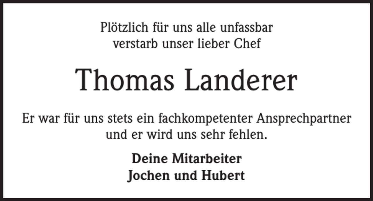 <p>Plötzlich für uns alle unfassbar<br />verstarb unser lieber Chef</p><p>Thomas Landerer<br />Er war für uns stets ein fachkompetenter Ansprechpartner<br />und er wird uns sehr fehlen.<br />Deine Mitarbeiter<br />Jochen und Hubert</p>