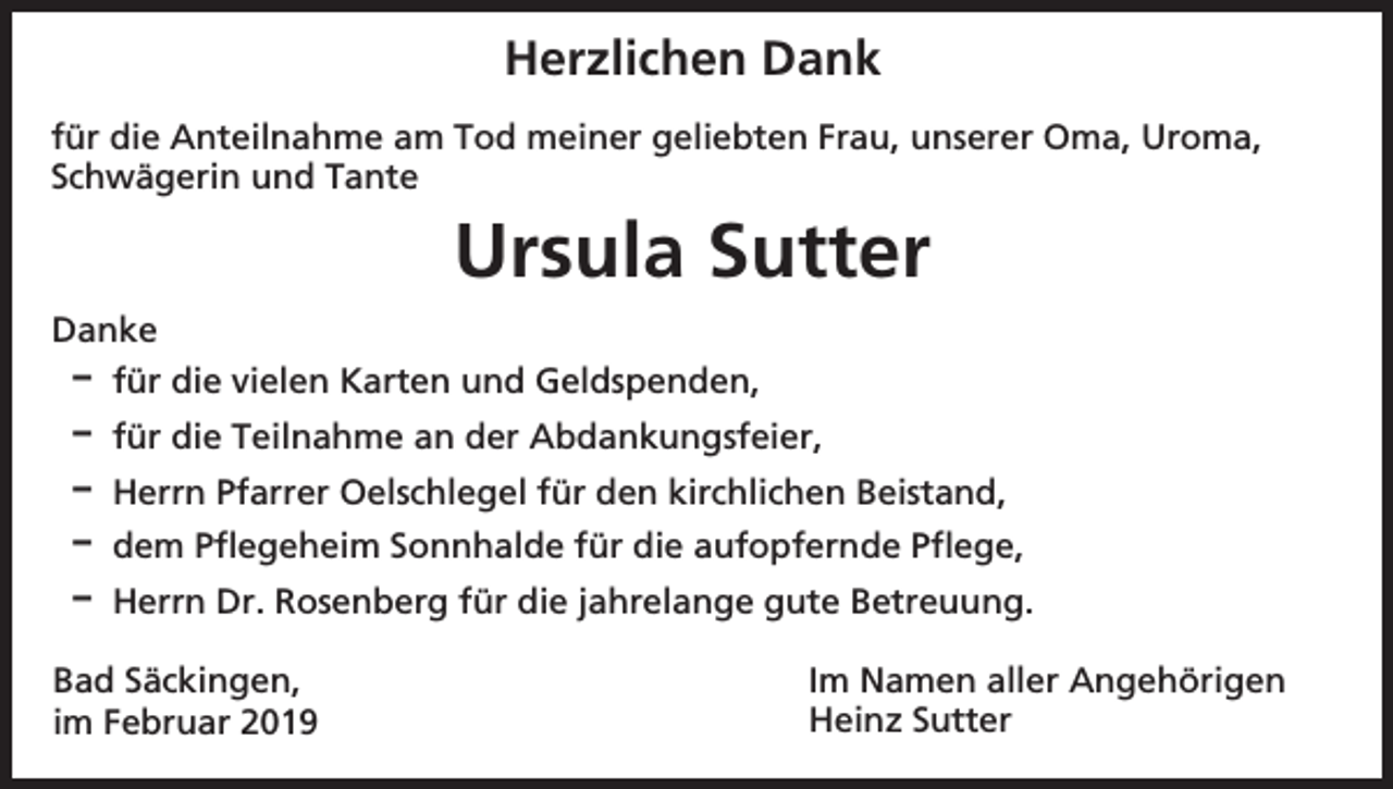 <p>Herzlichen Dank<br />für die Anteilnahme am Tod meiner geliebten Frau, unserer Oma, Uroma,<br />Schwägerin und Tante</p><p>Ursula Sutter<br />Danke<br />D für die vielen Karten und Geldspenden,<br />D für die Teilnahme an der Abdankungsfeier,<br />D Herrn Pfarrer Oelschlegel für den kirchlichen Beistand,<br />D dem Pflegeheim Sonnhalde für die aufopfernde Pflege,<br />D Herrn Dr. Rosenberg für die jahrelange gute Betreuung.<br />Bad Säckingen,<br />im Februar 2019</p><p>Im Namen aller Angehörigen<br />Heinz Sutter</p>