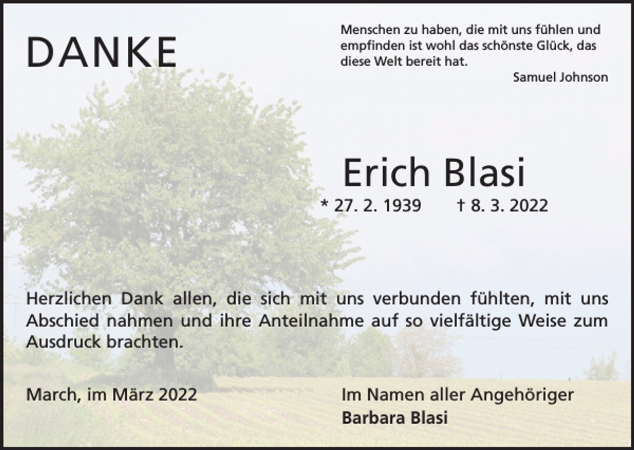 <p>DANKE</p><p>Menschen zu haben, die mit uns fühlen und<br />empfinden ist wohl das schönste Glück, das<br />diese Welt bereit hat.</p><p>Samuel Johnson</p><p>Erich Blasi<br />* 27. 2. 1939 † 8. 3. 2022</p><p>Herzlichen Dank allen, die sich mit uns verbunden fühlten, mit uns<br />­Abschied nahmen und ihre Anteilnahme auf so vielfältige Weise zum<br />Ausdruck brachten.<br />March, im März 2022</p><p>Im Namen aller Angehöriger<br />Barbara Blasi</p>
