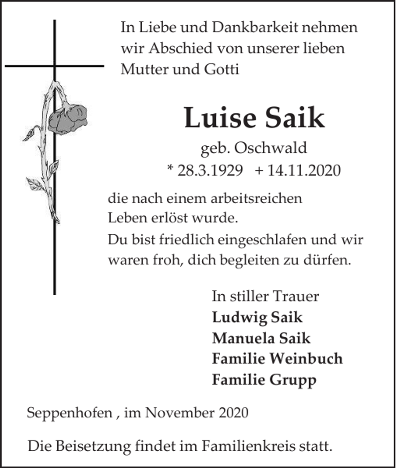 <p>In Liebe und Dankbarkeit nehmen<br />wir Abschied von unserer lieben<br />Mutter und Gotti</p><p>Luise Saik<br />geb. Oschwald<br />* 28.3.1929 + 14.11.2020<br />die nach einem arbeitsreichen<br />Leben erlöst wurde.<br />Du bist friedlich eingeschlafen und wir<br />waren froh, dich begleiten zu dürfen.</p><p>In stiller Trauer<br />Ludwig Saik<br />Manuela Saik<br />Familie Weinbuch<br />Familie Grupp<br />Seppenhofen , im November 2020</p><p>Die Beisetzung findet im Familienkreis statt.</p>