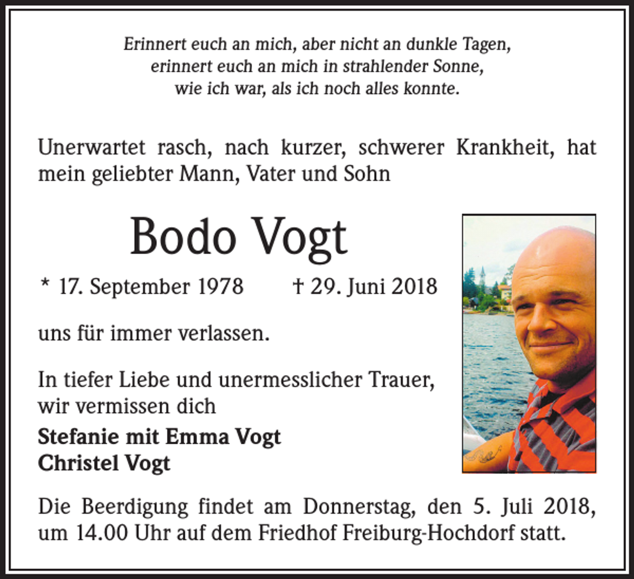 <p>Erinnert euch an mich, aber nicht an dunkle Tagen,<br />erinnert euch an mich in strahlender Sonne,<br />wie ich war, als ich noch alles konnte.</p><p>Unerwartet rasch, nach kurzer, schwerer Krankheit, hat<br />mein geliebter Mann, Vater und Sohn</p><p>Bodo Vogt<br />* 17. September 1978 † 29. Juni 2018<br />uns für immer verlassen.<br />In tiefer Liebe und unermesslicher Trauer,<br />wir vermissen dich<br />Stefanie mit Emma Vogt<br />Christel Vogt<br />Die Beerdigung findet am Donnerstag, den 5. Juli 2018,<br />um 14.00 Uhr auf dem Friedhof Freiburg-Hochdorf statt.</p>