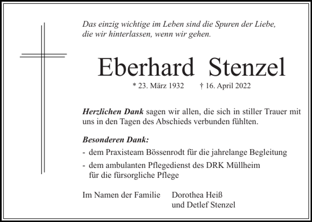 <p>Das einzig wichtige im Leben sind die Spuren der Liebe,<br />die wir hinterlassen, wenn wir gehen.</p><p>Eberhard Stenzel<br />* 23. März 1932</p><p>† 16. April 2022</p><p>Herzlichen Dank sagen wir allen, die sich in stiller Trauer mit<br />uns in den Tagen des Abschieds verbunden fühlten.<br />Besonderen Dank:<br />- dem Praxisteam Bössenrodt für die jahrelange Begleitung<br />- dem ambulanten Pflegedienst des DRK Müllheim<br />für die fürsorgliche Pflege<br />Im Namen der Familie</p><p>Dorothea Heiß<br />und Detlef Stenzel</p>