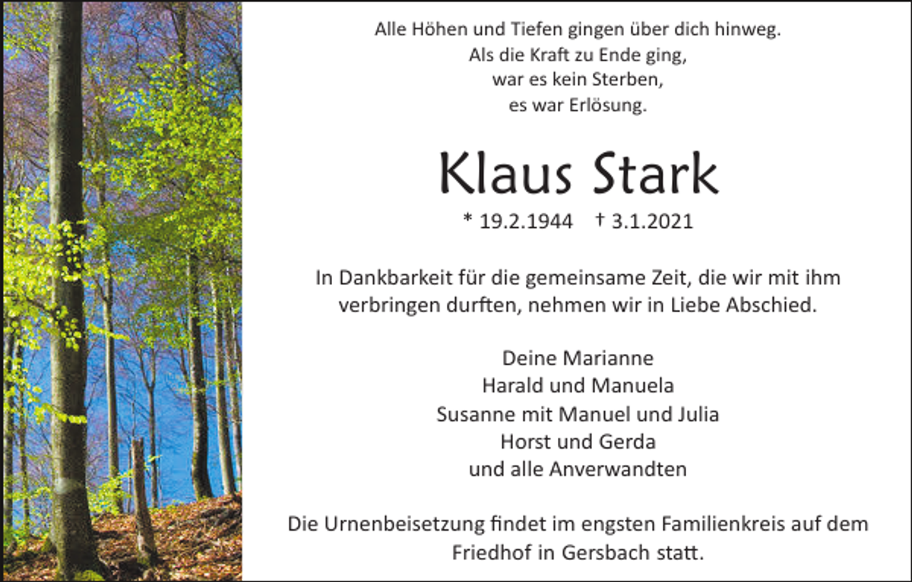 <p>Alle Höhen und Tiefen gingen über dich hinweg.<br />Als die Kra� zu Ende ging,<br />war es kein Sterben,<br />es war Erlösung.</p><p>Klaus Stark<br />* 19.2.1944 † 3.1.2021<br />In Dankbarkeit für die gemeinsame Zeit, die wir mit ihm<br />verbringen dur�en, nehmen wir in Liebe Abschied.<br />Deine Marianne<br />Harald und Manuela<br />Susanne mit Manuel und Julia<br />Horst und Gerda<br />und alle Anverwandten<br />Die Urnenbeisetzung ﬁndet im engsten Familienkreis auf dem<br />Friedhof in Gersbach sta�.</p>